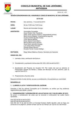 100.01.02 - 025
1
SESIÓN EXRAORDINARIA DEL HONORABLE CONCEJO MUNICIPAL DE SAN JERÓNIMO.
ACTA 025
FECHA: San Jerónimo, 11 de abril de 2013
HORA: De las 19:00 a las 19:30 horas
LUGAR: Recinto del Honorable Concejo
ASISTENTES: Honorables Concejales
Oscar Roldan Villa, Presidente
Didier Javier Suarez Cardona, Vicepresidente primero
María Aurora Delgado, Vicepresidenta segunda
Gustavo Adolfo Agudelo Vivares
Víctor Alfonso Bedoya
Elmer Alberto Franco Marín
Mónica María García Álvarez
Oscar Darío Jaramillo Zuluaga.
Luis Carlos Pérez Hincapié.
Daniela Roldan Moreno.
Donaldo Fernán Vivares Gallego.
INVITADOS: Diego Nelson Betancur Álvarez, Secretario de Hacienda
ORDEN DEL DÍA:
1. Llamada a lista y verificación del Quórum.
2. Consideración y aprobación de las actas 022, 023 y 024 de abril de 2013
3. Socialización del Proyecto de Acuerdo 010 “Por medio del cual se adiciona al
Presupuesto General de Rentas y Gastos del Municipio de San Jerónimo, para la
vigencia fiscal 2013.
4. Proposiciones y Asuntos varios
Después de leído el orden del día, se puso a consideración y fue aprobado por unanimidad
DESARROLLO:
1. LLAMADA A LISTA Y VERIFICACIÓN DEL QUÓRUM
Llamados a lista los señores Concejales por la Secretaria, se verifica que hay asistencia
reglamentaria para debatir y decidir.
2. CONSIDERACIÓN Y APROBACIÓN DE LAS ACTAS 022, 023 Y 024 DE ABRIL DE 2013.
Se ponen a consideración las actas que se enuncian a continuación las cuales fueron
aprobadas.
Acta 022 del 08 de abril de 2013
Acta 023 del 09 de abril de 2013
Acta 024 del 10 de abril de 2013, el Concejal Gustavo Adolfo Agudelo, pide se haga una
corrección en la página 4, cambiar la frase “que se va a tiempo” por “que se va a dar tiempo”
CONCEJO MUNICIPAL DE SAN JERÓNIMO,
ANTIOQUIA
 