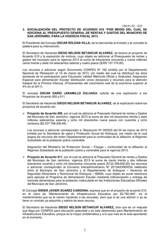 100.01.02 - 025
2
3. SOCIALIZACIÓN DEL PROYECTO DE ACUERDO 010 “POR MEDIO DEL CUAL SE
ADICIONA AL PRESUPUESTO GENERAL DE RENTAS Y GASTOS DEL MUNICIPIO DE
SAN JERÓNIMO, PARA LA VIGENCIA FISCAL 2013.
El Presidente del Concejo OSCAR ROLDAN VILLA, da la bienvenida al Invitado y le concede la
palabra para su intervención.
El Secretario de Hacienda DIEGO NELSON BETANCUR ALVAREZ, da lectura al proyecto de
Acuerdo 010 y la exposición de motivos, cuyo objeto es adicionar al Presupuesto de rentas y
gastos del municipio para la vigencia 2013 la suma de trescientos cincuenta y nueve millones
ciento treinta y siete mil setecientos setenta y cuatro pesos ($359´137.774,00)
Los recursos a adicionar según Documento CONPES Nº 162 emitido por el Departamento
Nacional de Planeación el 14 de marzo de 2013, por medio del cual se distribuyó las doce
doceavas de la participación para Educación calidad Matrícula Oficial y Gratuidad, Asignación
Especial para alimentación Escolar distribución (once doceavas) y recursos para la atención
Integral de la Primera Infancia, (Provenientes del crecimiento real de la economía superior al
4% en el 2011).
El concejal OSCAR DARÍO JARAMILLO ZULUAGA, solicita de una explicación a los
Proyectos de Acuerdo 009 y 011.
El Secretario de Hacienda DIEGO NELSON BETANCUR ALVAREZ, da la explicación sobre los
proyectos de acuerdo así:
 Proyecto de Acuerdo 009, por el cual se adiciona al Prepuesto General de rentas y Gastos
del Municipio de San Jerónimo, vigencia 2013 la suma de dos mil doscientos treinta y siete
millones setecientos sesenta y ocho mil doscientos nueve pesos con cuarenta y ocho
centavos ($2.237´768.209,48)
Los recursos a adicionar corresponden a: Resolución Nº 005025 del 04 de marzo de 2013
emitida por la Secretaria de salud y Protección Social de Antioquia, por medio de la cual
asigna los recursos del orden Departamental para la continuidad de la afiliación al Régimen
Subsidiado de la población pobre vulnerable.
Asignación del Ministerio de Protección Social – Fosyga – continuidad de la afiliación al
Régimen Subsidiado de la población pobre y vulnerable para la vigencia 2013.
 Proyecto de Acuerdo 011, por el cual se adiciona al Prepuesto General de rentas y Gastos
del Municipio de San Jerónimo, vigencia 2013 la suma de ciento treinta y dos millones
doscientos noventa y ocho mil seiscientos cincuenta pesos ($132´298.650,00) los recursos
a adicionar corresponden al Convenio Interadministrativo Nº 2013AS3900034 celebrado
entre el Municipio de San Jerónimo y el Departamento de Antioquia – Gerencia de
Seguridad Alimentaria y Nutricional de Antioquia – MANA, cuyo objeto es aunar esfuerzos
para ejecutar el Programa de Alimentación Escolar mediante cofinanciación y entrega de
raciones alimentarias para la población matriculada en las Instituciones Educativas Oficiales
del Municipio de San Jerónimo.
El Concejal DIDIER JAVIER SUAREZ CARDONA, expresa que en el proyecto de acuerdo 010,
en el rubro de “Mantenimiento de infraestructura Educativa por $2.790.564”, es el
mantenimiento que se le vienen haciendo a las escuelas, pero que si es una adición o ya se
tiene un contrato ya adquirido y saldría de esos recurso.
El Secretario de Hacienda DIEGO NELSON BETANCUR ALVAREZ, dice que es un reajuste
que llega por CONPES para educación gratuidad y se esta destinando para Mantenimiento de
infraestructura Educativa, porque es la mayor problemática y a lo que mas se le esta apuntando
en el momento.
 