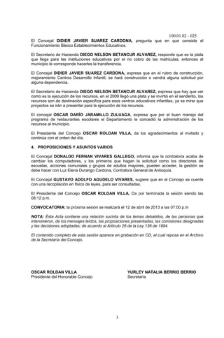 100.01.02 - 025
3
El Concejal DIDIER JAVIER SUAREZ CARDONA, pregunta que en que consiste el
Funcionamiento Básico Establecimientos Educativos.
El Secretario de Hacienda DIEGO NELSON BETANCUR ALVAREZ, responde que es la plata
que llega para las instituciones educativas por el no cobro de las matriculas, entonces al
municipio le corresponde hacerles la transferencia.
El Concejal DIDIER JAVIER SUAREZ CARDONA, expresa que en el rubro de construcción,
mejoramiento Centros Desarrollo Infantil, se hará construcción o vendrá alguna solicitud por
alguna dependencia.
El Secretario de Hacienda DIEGO NELSON BETANCUR ALVAREZ, expresa que hay que ver
como es la ejecución de los recursos, en el 2009 llegó una plata y se invirtió en el senderito, los
recursos son de destinación especifica para esos centros educativos infantiles, ya se mirar que
proyectos se irán a presentar para la ejecución de los recursos.
El concejal OSCAR DARÍO JARAMILLO ZULUAGA, expresa que por el buen manejo del
programa de restaurantes escolares el Departamento le concedió la administración de los
recursos al municipio.
El Presidente del Concejo OSCAR ROLDAN VILLA, da los agradecimientos al invitado y
continúa con el orden del día.
4. PROPOSICIONES Y ASUNTOS VARIOS
El Concejal DONALDO FERNAN VIVARES GALLEGO, informa que la contraloría acaba de
cambiar los computadores, y los primeros que hagan la solicitud como los directores de
escuelas, acciones comunales y grupos de adultos mayores, pueden acceder, la gestión se
debe hacer con Luz Elena Durango Cardona, Contralora General de Antioquia.
El Concejal GUSTAVO ADOLFO AGUDELO VIVARES, sugiere que en el Concejo se cuente
con una recopilación en físico de leyes, para ser consultadas.
El Presidente del Concejo OSCAR ROLDAN VILLA, Da por terminada la sesión siendo las
08:12 p.m.
CONVOCATORIA: la próxima sesión se realizará el 12 de abril de 2013 a las 07:00 p.m
NOTA: Ésta Acta contiene una relación sucinta de los temas debatidos, de las personas que
intervinieron, de los mensajes leídos, las proposiciones presentadas, las comisiones designadas
y las decisiones adoptadas; de acuerdo al Articulo 26 de la Ley 136 de 1994.
El contenido completo de esta sesión aparece en grabación en CD, el cual reposa en el Archivo
de la Secretaría del Concejo.
OSCAR ROLDAN VILLA YURLEY NATALIA BERRIO BERRIO
Presidente del Honorable Concejo Secretaria
 