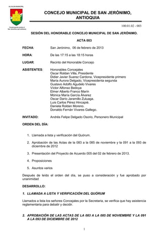 100.01.02 - 003
1
SESIÓN DEL HONORABLE CONCEJO MUNICIPAL DE SAN JERÓNIMO.
ACTA 003
FECHA: San Jerónimo, 06 de febrero de 2013
HORA: De las 17:15 a las 18:15 horas
LUGAR: Recinto del Honorable Concejo
ASISTENTES: Honorables Concejales
Oscar Roldan Villa, Presidente
Didier Javier Suarez Cardona, Vicepresidente primero
María Aurora Delgado, Vicepresidenta segunda
Gustavo Adolfo Agudelo Vivares
Víctor Alfonso Bedoya
Elmer Alberto Franco Marín
Mónica María García Álvarez
Oscar Darío Jaramillo Zuluaga.
Luis Carlos Pérez Hincapié.
Daniela Roldan Moreno.
Donaldo Fernán Vivares Gallego.
INVITADO: Andrés Felipe Delgado Osorio, Personero Municipal
ORDEN DEL DÍA:
1. Llamada a lista y verificación del Quórum.
2. Aprobación de las Actas de la 083 a la 085 de noviembre y la 091 a la 093 de
diciembre de 2012
3. Presentación del Proyecto de Acuerdo 005 del 02 de febrero de 2013.
4. Proposiciones
5. Asuntos varios
Después de leído el orden del día, se puso a consideración y fue aprobado por
unanimidad
DESARROLLO:
1. LLAMADA A LISTA Y VERIFICACIÓN DEL QUÓRUM
Llamados a lista los señores Concejales por la Secretaria, se verifica que hay asistencia
reglamentaria para debatir y decidir.
2. APROBACIÓN DE LAS ACTAS DE LA 083 A LA 085 DE NOVIEMBRE Y LA 091
A LA 093 DE DICIEMBRE DE 2012
CONCEJO MUNICIPAL DE SAN JERÓNIMO,
ANTIOQUIA
 