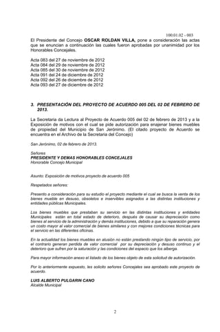100.01.02 - 003
2
El Presidente del Concejo OSCAR ROLDAN VILLA, pone a consideración las actas
que se enuncian a continuación las cuales fueron aprobadas por unanimidad por los
Honorables Concejales.
Acta 083 del 27 de noviembre de 2012
Acta 084 del 29 de noviembre de 2012
Acta 085 del 30 de noviembre de 2012
Acta 091 del 24 de diciembre de 2012
Acta 092 del 26 de diciembre de 2012
Acta 093 del 27 de diciembre de 2012
3. PRESENTACIÓN DEL PROYECTO DE ACUERDO 005 DEL 02 DE FEBRERO DE
2013.
La Secretaria da Lectura al Proyecto de Acuerdo 005 del 02 de febrero de 2013 y a la
Exposición de motivos con el cual se pide autorización para enajenar bienes muebles
de propiedad del Municipio de San Jerónimo. (El citado proyecto de Acuerdo se
encuentra en el Archivo de la Secretaria del Concejo)
San Jerónimo, 02 de febrero de 2013.
Señores
PRESIDENTE Y DEMAS HONORABLES CONCEJALES
Honorable Concejo Municipal
Asunto: Exposición de motivos proyecto de acuerdo 005
Respetados señores:
Presento a consideración para su estudio el proyecto mediante el cual se busca la venta de los
bienes mueble en desuso, obsoletos e inservibles asignados a las distintas instituciones y
entidades públicas Municipales.
Los bienes muebles que prestaban su servicio en las distintas instituciones y entidades
Municipales están en total estado de deterioro, después de causar su depreciación como
bienes al servicio de la administración y demás instituciones, debido a que su reparación genera
un costo mayor al valor comercial de bienes similares y con mejores condiciones técnicas para
el servicio en las diferentes oficinas.
En la actualidad los bienes muebles en alusión no están prestando ningún tipo de servicio, por
el contrario generan perdida de valor comercial por su depreciación y desuso continuo y el
deterioro que sufren por la saturación y las condiciones del espacio que los alberga.
Para mayor información anexo el listado de los bienes objeto de esta solicitud de autorización.
Por lo anteriormente expuesto, les solicito señores Concejales sea aprobado este proyecto de
acuerdo.
LUIS ALBERTO PULGARIN CANO
Alcalde Municipal
 