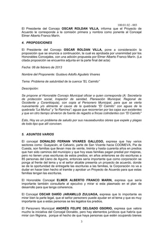 100.01.02 - 003
3
El Presidente del Concejo OSCAR ROLDAN VILLA, informa que el Proyecto de
Acuerdo le corresponde a la comisión primera y nombra como ponente al Concejal
Elmer Alberto Franco Marín.
4. PROPOSICIONES
El Presidente del Concejo OSCAR ROLDAN VILLA, pone a consideración la
proposición que se enuncia a continuación, la cual es aprobada por unanimidad por los
Honorables Concejales, con una adición propuesta por Elmer Alberto Franco Marín. (La
citada proposición se encuentra adjunta en la parte final del acta)
Fecha: 06 de febrero de 2013
Nombre del Proponente: Gustavo Adolfo Agudelo Vivares
Tema: Problema de salubridad de la cuenca “EL Caimito”
Descripción:
Se propone al Honorable Concejo Municipal oficiar a quien corresponda (A: Secretaría
de protección social, Inspector de sanidad, Planeación Municipal, Regional de
Occidente y Corantioquia), con copia al Personero Municipal, para que se vierta
nuevamente y/o alimente el cauce de la quebrada “El Caimito” con aguas de la
quebrada “La Muñoz” y “la Ramírez”; aguas que recorrerían por las cajas aun existentes
y que en otro tiempo sirvieron de fuente de regadío a fincas colindantes con “El Caimito”
Esto, Hoy es un problema de saludo por sus nauseabundos olores que expele y plagas
de todo tipo que allí conviven.
5. ASUNTOS VARIOS
El concejal DONALDO FERNAN VIVARES GALLEGO, expresa que hay varios
sectores como: Guayacán, el Calvario, parte de San Vicente hacia COOMEVA, Pie de
Cuesta, son familias que llevan mas de veinte, treinta y hasta cuarenta años en predios
que han sido caminos del municipio y que hoy esas familias pagan predial por mejoras,
pero no tienen unas escrituras de estos predios; en años anteriores se dio escrituras a
85 personas del Llano de Aguirre, entonces sería importante que como corporación se
ponga al frente del tema y si el señor alcalde presenta un proyecto de acuerdo, donde
se de la oportunidad de entregarle las escrituras a las familias, la Corporación no va a
dudar en hacer bien hecho el tramite y aprobar un Proyecto de Acuerdo para que estas
familias tengan las escrituras.
El Honorable Concejal ELMER ALBERTO FRANCO MARIN, expresa que sería
importante también consultarle al ejecutivo y mirar si esta plasmado en el plan de
desarrollo para que tenga coherencia.
El Concejal OSCAR DARÍO JARAMILLO ZULUAGA, expresa que lo importante es
mirar bien la parte legal, que el señor personero puede ayudar en el tema y que es muy
importante que a estas personas se les legalice los predios.
El Personero Municipal ANDRÉS FELIPE DELGADO OSORIO, expresa que valora
mucho la iniciativa del Concejal Donaldo, pero hay elementos jurídicos que habría que
mirar con filigrana, porque el hecho de que haya personas que estén ocupando bienes
 