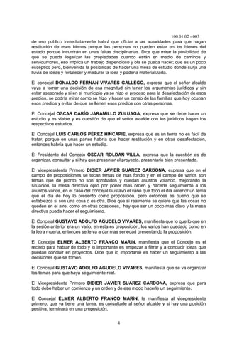 100.01.02 - 003
4
de uso publico inmediatamente habrá que oficiar a las autoridades para que hagan
restitución de esos bienes porque las personas no pueden estar en los bienes del
estado porque incurrirán en unas faltas disciplinarias. Dice que mirar la posibilidad de
que se pueda legalizar las propiedades cuando están en medio de caminos y
servidumbres, eso implica un trabajo dispendioso y ola se pueda hacer; que es un poco
escéptico pero, bienvenida la posibilidad de hacer una mesa de estudio donde surja una
lluvia de ideas y fortalecer y madurar la idea y poderla materializarla.
El concejal DONALDO FERNAN VIVARES GALLEGO, expresa que el señor alcalde
vaya a tomar una decisión de esa magnitud sin tener los argumentos jurídicos y sin
estar asesorado y si en el municipio ya se hizo el proceso para la desafectación de esos
predios, se podría mirar como se hizo y hacer un censo de las familias que hoy ocupan
esos predios y evitar de que se llenen esos predios con otras personas.
El Concejal OSCAR DARÍO JARAMILLO ZULUAGA, expresa que se debe hacer un
estudio y es viable y es cuestión de que el señor alcalde con los jurídicos hagan los
respectivos estudios.
El Concejal LUIS CARLOS PÉREZ HINCAPIE, expresa que es un tema no es fácil de
tratar, porque en unas partes habría que hacer restitución y en otras desafectación,
entonces habría que hacer un estudio.
El Presidente del Concejo OSCAR ROLDAN VILLA, expresa que la cuestión es de
organizar, consultar y si hay que presentar el proyecto, presentarlo bien presentado.
El Vicepresidente Primero DIDIER JAVIER SUAREZ CARDONA, expresa que en el
campo de proposiciones se tocan temas de mas fondo y en el campo de varios son
temas que de pronto no son aprobados y quedan asuntos volando, mejorando la
situación, la mesa directiva optó por poner mas orden y hacerle seguimiento a los
asuntos varios, en el caso del concejal Gustavo el vario que toco el día anterior un tema
que el día de hoy lo presento como proposición, pero entonces es bueno que se
establezca si son una cosa o es otra. Dice que si realmente se quiere que las cosas no
queden en el aire, como en otras ocasiones, hay que ser un poco mas claro y la mesa
directiva pueda hacer el seguimiento.
El Concejal GUSTAVO ADOLFO AGUDELO VIVARES, manifiesta que lo que lo que en
la sesión anterior era un vario, en ésta es proposición, los varios han quedado como en
la letra muerta, entonces se le va a dar mas seriedad presentando la proposición.
El Concejal ELMER ALBERTO FRANCO MARIN, manifiesta que el Concejo es el
recinto para hablar de todo y lo importante es empezar a filtrar y a conducir ideas que
puedan concluir en proyectos. Dice que lo importante es hacer un seguimiento a las
decisiones que se tomen.
El Concejal GUSTAVO ADOLFO AGUDELO VIVARES, manifiesta que se va organizar
los temas para que haya seguimiento real.
El Vicepresidente Primero DIDIER JAVIER SUAREZ CARDONA, expresa que para
todo debe haber un comienzo y un orden y de ese modo hacerle un seguimiento.
El Concejal ELMER ALBERTO FRANCO MARIN, le manifiesta al vicepresidente
primero, que ya tiene una tarea, es consultarle al señor alcalde y si hay una posición
positiva, terminará en una proposición.
 