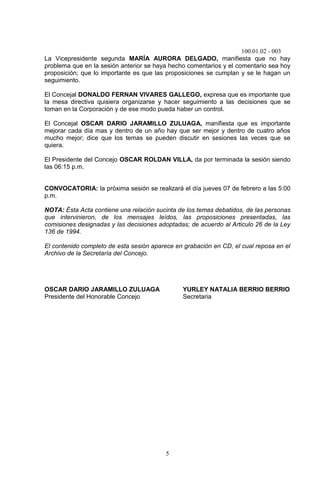 100.01.02 - 003
5
La Vicepresidente segunda MARÍA AURORA DELGADO, manifiesta que no hay
problema que en la sesión anterior se haya hecho comentarios y el comentario sea hoy
proposición; que lo importante es que las proposiciones se cumplan y se le hagan un
seguimiento.
El Concejal DONALDO FERNAN VIVARES GALLEGO, expresa que es importante que
la mesa directiva quisiera organizarse y hacer seguimiento a las decisiones que se
toman en la Corporación y de ese modo pueda haber un control.
El Concejal OSCAR DARIO JARAMILLO ZULUAGA, manifiesta que es importante
mejorar cada día mas y dentro de un año hay que ser mejor y dentro de cuatro años
mucho mejor; dice que los temas se pueden discutir en sesiones las veces que se
quiera.
El Presidente del Concejo OSCAR ROLDAN VILLA, da por terminada la sesión siendo
las 06:15 p.m.
CONVOCATORIA: la próxima sesión se realizará el día jueves 07 de febrero a las 5:00
p.m.
NOTA: Ésta Acta contiene una relación sucinta de los temas debatidos, de las personas
que intervinieron, de los mensajes leídos, las proposiciones presentadas, las
comisiones designadas y las decisiones adoptadas; de acuerdo al Articulo 26 de la Ley
136 de 1994.
El contenido completo de esta sesión aparece en grabación en CD, el cual reposa en el
Archivo de la Secretaría del Concejo.
OSCAR DARIO JARAMILLO ZULUAGA YURLEY NATALIA BERRIO BERRIO
Presidente del Honorable Concejo Secretaria
 