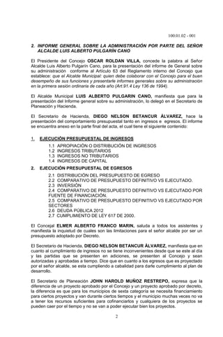 100.01.02 - 001
2
2. INFORME GENERAL SOBRE LA ADMINISTRACIÓN POR PARTE DEL SEÑOR
ALCALDE LUIS ALBERTO PULGARÍN CANO
El Presidente del Concejo OSCAR ROLDAN VILLA, concede la palabra al Señor
Alcalde Luis Alberto Pulgarín Cano, para la presentación del informe de General sobre
su administración conforme al Artículo 63 del Reglamento interno del Concejo que
establece: que el Alcalde Municipal: quien debe colaborar con el Concejo para el buen
desempeño de sus funciones y presentarle informes generales sobre su administración
en la primera sesión ordinaria de cada año (Art.91.4 Ley 136 de 1994).
El Alcalde Municipal LUIS ALBERTO PULGARIN CANO, manifiesta que para la
presentación del Informe general sobre su administración, lo delegó en el Secretario de
Planeación y Hacienda.
El Secretario de Hacienda, DIEGO NELSON BETANCUR ÁLVAREZ, hace la
presentación del comportamiento presupuestal tanto en ingresos e egresos. El informe
se encuentra anexo en la parte final del acta, el cual tiene el siguiente contenido:
1. EJECUCIÓN PRESUPUESTAL DE INGRESOS
1.1 APROPIACIÓN O DISTRIBUCIÓN DE INGRESOS
1.2 INGRESOS TRIBUTARIOS
1.3 INGRESOS NO TRIBUTARIOS
1.4 INGRESOS DE CAPITAL
2. EJECUCIÓN PRESUPUESTAL DE EGRESOS
2.1 DISTRIBUCIÓN DEL PRESUPUESTO DE EGRESO
2.2 COMPARATIVO DE PRESUPUESTO DEFINITIVO VS EJECUTADO.
2.3 INVERSIÓN
2.4 COMPARATIVO DE PRESUPUESTO DEFINITIVO VS EJECUTADO POR
FUENTE DE FINANCIACIÓN.
2.5 COMPARATIVO DE PRESUPUESTO DEFINITIVO VS EJECUTADO POR
SECTORES
2.6 DEUDA PÚBLICA 2012
2.7 CUMPLIMIENTO DE LEY 617 DE 2000.
El Concejal ELMER ALBERTO FRANCO MARIN, saluda a todos los asistentes y
manifiesta la inquietud de cuales son las limitaciones para el señor alcalde por ser un
presupuesto adoptado por Decreto.
El Secretario de Hacienda, DIEGO NELSON BETANCUR ÁLVAREZ, manifiesta que en
cuanto al cumplimiento de ingresos no se tiene inconvenientes desde que se este al día
y las partidas que se presenten en adiciones, se presenten al Concejo y sean
autorizadas y aprobadas a tiempo. Dice que en cuanto a los egresos que es proyectado
por el señor alcalde, se esta cumpliendo a cabalidad para darle cumplimiento al plan de
desarrollo.
El Secretario de Planeación JOHN HAROLD MUÑOZ RESTREPO, expresa que la
diferencia de un proyecto aprobado por el Concejo y un proyecto aprobado por decreto,
la diferencia es que para los municipios de sexta categoría se necesita financiamiento
para ciertos proyectos y van durante ciertos tiempos y el municipio muchas veces no va
a tener los recursos suficientes para cofinanciarlos y cualquiera de los proyectos se
pueden caer por el tiempo y no se van a poder ejecutar bien los proyectos.
 