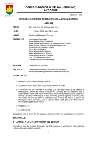 100.01.02 - 004
1
SESIÓN DEL HONORABLE CONCEJO MUNICIPAL DE SAN JERÓNIMO.
ACTA 004
FECHA: San Jerónimo, 07 de febrero de 2013
HORA: De las 18:00 a las 19:45 horas
LUGAR: Recinto del Honorable Concejo
ASISTENTES: Honorables Concejales
Oscar Roldan Villa, Presidente
Didier Javier Suarez Cardona, Vicepresidente primero
María Aurora Delgado, Vicepresidenta segunda
Gustavo Adolfo Agudelo Vivares
Víctor Alfonso Bedoya
Elmer Alberto Franco Marín
Mónica María García Álvarez
Oscar Darío Jaramillo Zuluaga.
Luis Carlos Pérez Hincapié.
Donaldo Fernán Vivares Gallego.
AUSENTE: Daniela Roldan Moreno
INVITADOS: Diego Nelson Betancur, Secretario de Hacienda
Andrés Felipe Delgado Osorio, Personero Municipal
ORDEN DEL DÍA:
1. Llamada a lista y verificación del Quórum.
2. Aprobación de las Actas de la 001 y 002 de febrero de 2013
3. Socialización de los Proyecto de Acuerdo: 001 “Por medio del cual se adiciona al
Presupuesto General de Rentas y Gastos del Municipio de San Jerónimo, para la
vigencia fiscal 2013; 002 “Por medio del cual se adiciona al Presupuesto General de
Rentas y Gastos del Municipio de San Jerónimo, para la vigencia fiscal 2013; 003
“Por medio del cual se adiciona al Presupuesto General de Rentas y Gastos del
Municipio de San Jerónimo, para la vigencia fiscal 2013, por parte del Secretario
Hacienda Diego Nelson Betancur.
4. Proposiciones
5. Asuntos varios
Después de leído el orden del día, se puso a consideración y fue aprobado por unanimidad
DESARROLLO:
1. LLAMADA A LISTA Y VERIFICACIÓN DEL QUÓRUM
Llamados a lista los señores Concejales por la Secretaria, se verifica que hay asistencia
reglamentaria para debatir y decidir.
CONCEJO MUNICIPAL DE SAN JERÓNIMO,
ANTIOQUIA
 