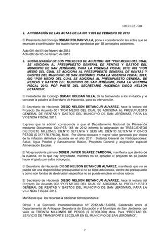 100.01.02 - 004
2
2. APROBACIÓN DE LAS ACTAS DE LA 001 Y 002 DE FEBRERO DE 2013
El Presidente del Concejo OSCAR ROLDAN VILLA, pone a consideración las actas que se
enuncian a continuación las cuales fueron aprobadas por 10 concejales asistentes.
Acta 001 del 04 de febrero de 2013
Acta 002 del 05 de febrero de 2013
3. SOCIALIZACIÓN DE LOS PROYECTO DE ACUERDO: 001 “POR MEDIO DEL CUAL
SE ADICIONA AL PRESUPUESTO GENERAL DE RENTAS Y GASTOS DEL
MUNICIPIO DE SAN JERÓNIMO, PARA LA VIGENCIA FISCAL 2013; 002 “POR
MEDIO DEL CUAL SE ADICIONA AL PRESUPUESTO GENERAL DE RENTAS Y
GASTOS DEL MUNICIPIO DE SAN JERÓNIMO, PARA LA VIGENCIA FISCAL 2013;
003 “POR MEDIO DEL CUAL SE ADICIONA AL PRESUPUESTO GENERAL DE
RENTAS Y GASTOS DEL MUNICIPIO DE SAN JERÓNIMO, PARA LA VIGENCIA
FISCAL 2013, POR PARTE DEL SECRETARIO HACIENDA DIEGO NELSON
BETANCUR.
El Presidente del Concejo OSCAR ROLDAN VILLA, da la bienvenida a los invitados y le
concede la palabra al Secretario de Hacienda, para su intervención.
El Secretario de Hacienda DIEGO NELSON BETANCUR ALVAREZ, hace la lectura del
Proyecto De Acuerdo 001 “POR MEDIO DEL CUAL SE ADICIONA AL PRESUPUESTO
GENERAL DE RENTAS Y GASTOS DEL MUNICIPIO DE SAN JERÓNIMO, PARA LA
VIGENCIA FISCAL 2013.
Expresa que la adición corresponde a que el Departamento Nacional de Planeación
mediante Documento CONPES 158 de 2012 informó la asignación de TRESCIENTOS
DIECISIETE MILLONES CIENTO SETENTA Y SEIS MIL CIENTO SETENTA Y CINCO
PESOS ($ 317’176.175,00), Mcte. Por última doceava y mayor valor generado por efecto
de la inflación definitiva causada en el año 2011 Sistema General de Participaciones:
Salud, Agua Potable y Saneamiento Básico, Propósito General y asignación especial
Alimentación Escolar.
El Vicepresidente primero DIDIER JAVIER SUAREZ CARDONA, manifiesta que dentro de
la cuantía, en lo que hay proyectado, mientras no se apruebe el proyecto no se puede
hacer el gasto por estos conceptos.
El Secretario de Hacienda DIEGO NELSON BETANCUR ALVAREZ, manifiesta que no se
puede dar una disponibilidad presupuestal si no se tiene adicionado, dentro del presupuesto
y como son fondos de destinación especifica no se puede emplear en otros rubros.
El Secretario de Hacienda DIEGO NELSON BETANCUR ALVAREZ, hace la lectura del
Proyecto De Acuerdo 002 “POR MEDIO DEL CUAL SE ADICIONA AL PRESUPUESTO
GENERAL DE RENTAS Y GASTOS DEL MUNICIPIO DE SAN JERÓNIMO, PARA LA
VIGENCIA FISCAL 2013.
Manifiesta que los recursos a adicionar corresponden a:
Otrosí 1 al Convenio Interadministrativo Nº 2012-AS-15-0055, Celebrado entre el
Departamento de Antioquia- Secretaría de Educación y el Municipio de San Jerónimo, por
valor de TREINTA MILLONES DE PESOS ($ 30’000.000) Mcte. Para “PRESTAR EL
SERVICIO DE TRANSPORTE ESCOLAR EN EL MUNICIPIO DE SAN JERÓNIMO”.
 