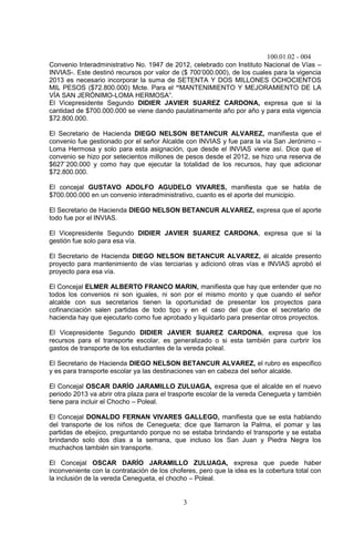 100.01.02 - 004
3
Convenio Interadministrativo No. 1947 de 2012, celebrado con Instituto Nacional de Vías –
INVIAS-. Este destinó recursos por valor de ($ 700’000.000), de los cuales para la vigencia
2013 es necesario incorporar la suma de SETENTA Y DOS MILLONES OCHOCIENTOS
MIL PESOS ($72.800.000) Mcte. Para el “MANTENIMIENTO Y MEJORAMIENTO DE LA
VÍA SAN JERÓNIMO-LOMA HERMOSA”.
El Vicepresidente Segundo DIDIER JAVIER SUAREZ CARDONA, expresa que si la
cantidad de $700.000.000 se viene dando paulatinamente año por año y para esta vigencia
$72.800.000.
El Secretario de Hacienda DIEGO NELSON BETANCUR ALVAREZ, manifiesta que el
convenio fue gestionado por el señor Alcalde con INVIAS y fue para la vía San Jerónimo –
Loma Hermosa y solo para esta asignación, que desde el INVIAS viene así. Dice que el
convenio se hizo por setecientos millones de pesos desde el 2012, se hizo una reserva de
$627`200.000 y como hay que ejecutar la totalidad de los recursos, hay que adicionar
$72.800.000.
El concejal GUSTAVO ADOLFO AGUDELO VIVARES, manifiesta que se habla de
$700.000.000 en un convenio interadministrativo, cuanto es el aporte del municipio.
El Secretario de Hacienda DIEGO NELSON BETANCUR ALVAREZ, expresa que el aporte
todo fue por el INVIAS.
El Vicepresidente Segundo DIDIER JAVIER SUAREZ CARDONA, expresa que si la
gestión fue solo para esa vía.
El Secretario de Hacienda DIEGO NELSON BETANCUR ALVAREZ, él alcalde presento
proyecto para mantenimiento de vías terciarias y adicionó otras vías e INVIAS aprobó el
proyecto para esa vía.
El Concejal ELMER ALBERTO FRANCO MARIN, manifiesta que hay que entender que no
todos los convenios ni son iguales, ni son por el mismo monto y que cuando el señor
alcalde con sus secretarios tienen la oportunidad de presentar los proyectos para
cofinanciación salen partidas de todo tipo y en el caso del que dice el secretario de
hacienda hay que ejecutarlo como fue aprobado y liquidarlo para presentar otros proyectos.
El Vicepresidente Segundo DIDIER JAVIER SUAREZ CARDONA, expresa que los
recursos para el transporte escolar, es generalizado o si esta también para curbrir los
gastos de transporte de los estudiantes de la vereda poleal.
El Secretario de Hacienda DIEGO NELSON BETANCUR ALVAREZ, el rubro es especifico
y es para transporte escolar ya las destinaciones van en cabeza del señor alcalde.
El Concejal OSCAR DARÍO JARAMILLO ZULUAGA, expresa que el alcalde en el nuevo
periodo 2013 va abrir otra plaza para el trasporte escolar de la vereda Cenegueta y también
tiene para incluir el Chocho – Poleal.
El Concejal DONALDO FERNAN VIVARES GALLEGO, manifiesta que se esta hablando
del transporte de los niños de Cenegueta; dice que llamaron la Palma, el pomar y las
partidas de ebejico, preguntando porque no se estaba brindando el transporte y se estaba
brindando solo dos días a la semana, que incluso los San Juan y Piedra Negra los
muchachos también sin transporte.
El Concejal OSCAR DARÍO JARAMILLO ZULUAGA, expresa que puede haber
inconveniente con la contratación de los choferes, pero que la idea es la cobertura total con
la inclusión de la vereda Cenegueta, el chocho – Poleal.
 