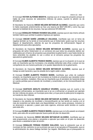 100.01.02 - 004
5
El Concejal VICTOR ALFONSO BEDOYA, expresa que en el segundo proyecto porque se
habla de unos recursos de setecientos millones de pesos, cuando la adición es de
$72.800.000.
El Secretario de Hacienda DIEGO NELSON BETANCUR ALVAREZ, responde que como
lo había expresado anteriormente se hizo una reserva de $627`200.000 y como hay que
ejecutar la totalidad de los recursos, hay que adicionar $72.800.000.
El Concejal DONALDO FERNAN VIVARES GALLEGO, expresa que en ese mismo artículo
también habría que cambiar la palabra Ingresos por egresos.
El Concejal OSCAR DARÍO JARAMILLO ZULUAGA, manifiesta que con el tema de
regalías también se ha tenido el inconveniente que el Gobernador quiere que los recursos
lleguen al departamento, además de que los proyectos de cofinanciación lleguen al
departamento para ellos ejecutarlos.
El Secretario de Hacienda DIEGO NELSON BETANCUR ALVAREZ, expresa que la
propuesta del señor Gobernador en un comienzo era que todos los proyectos debían ser
viabilizados por el banco de proyectos que presentara la gobernación y que hasta donde se
tiene entendido los alcaldes no van a entrar en el convenio porque los proyectos los
ejecutaría la gobernación.
El Concejal ELMER ALBERTO FRANCO MARIN, expresa que en la situación en la que se
está, es importante que los municipios y los alcaldes defiendan esta cifras y actuar con los
compañeros de una manera particular y no quedar dependiendo de la gobernación.
El Secretario de Hacienda DIEGO NELSON BETANCUR ALVAREZ, expresa que el
trabajo se está haciendo y que los alcalde de la región están unidos.
El Concejal ELMER ALBERTO FRANCO MARIN, manifiesta que untes de cualquier
proyecto, es importante que en los municipios se invierta en proyectos que necesitan como
un relleno sanitario, matadero. Dice que es importante que el secretario de hacienda tenga
en cuenta partidas para el estudio de movilidad y conectividad y el de microzonificación de
Mestizal.
El Concejal GUSTAVO ADOLFO AGUDELO VIVARES, expresa que en cuanto a los
proyectos cofinanciados, es importante que si se va a cofinanciar un proyecto por ejemplo
de cien millones de pesos y el municipio pone diez y el que pone la plata pone la exigencia,
se manda los diez millones.
El Secretario de Hacienda DIEGO NELSON BETANCUR ALVAREZ, manifiesta que con
respecto a los estudios de movilidad y microzonificación se han tenido en cuenta y en el
mes de noviembre se había dado una disponibilidad, se hizo varios procesos, inclusive no
se alcanzaron a ejecutar y pasan para esta vigencia, entonces serán tenidos en cuenta
para este año.
El Concejal ELMER ALBERTO FRANCO MARIN, expresa que si el año pasado se empezó
lento, para este año se podrá ejecutar buena parte del plan de desarrollo.
El Secretario de Hacienda DIEGO NELSON BETANCUR ALVAREZ, manifiesta que se
esta programando unos planes y proyectos a ejecutar que están en el plan de desarrollo
para llevar a cabalidad el plan de acción.
El Concejal DONALDO FERNAN VIVARES GALLEGO, hace la aclaración que en el
municipio de San Jerónimo no es la primera vez que no se aprueba el Presupuesto, que en
la administración de Jesús Gallego también fue negado. Manifiesta que el presupuesto no
 