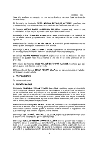 100.01.02 - 004
6
haya sido aprobado por Acuerdo no va a ser un tropiezo, para que haya un desarrollo
durante el año.
El Secretario de Hacienda DIEGO NELSON BETANCUR ALVAREZ, manifiesta que
presupuesto hay, que no se cuenta en el momento es con facultades para adicionar.
El Concejal OSCAR DARÍO JARAMILLO ZULUAGA, expresa que hablando con
honestidad no se tuvo ningún argumento para no aprobar el presupuesto.
El Concejal DONALDO FERNAN VIVARES GALLEGO, manifiesta que no se preocupe por
las decisiones de ellos, porque entonces Didier, fue irresponsable también porque también
dijo que no.
El Presidente del Concejo OSCAR ROLDAN VILLA, manifiesta que se están desviando del
tema y que en otro espacio pueden tocar esos asuntos.
El Concejal ELMER ALBERTO FRANCO MARIN, expresa que las intenciones podrían ser
las mismas pero los momentos históricos y la situación del municipio tampoco.
El Concejal VICTOR ALFONSO BEDOYA, expresa que si con las facultades se están
solicitando se pueden hacer más adiciones o solo para lo que está planteado en los
proyectos.
El Secretario de Hacienda DIEGO NELSON BETANCUR ALVAREZ, manifiesta que solo
para lo que se está diciendo en el proyecto.
El Presidente del Concejo OSCAR ROLDAN VILLA, da los agradecimientos al invitado y
continúa con el orden del día.
4. PROPOSICIONES
No hubo proposiciones
5. ASUNTOS VARIOS
El Concejal DONALDO FERNAN VIVARES GALLEGO, manifiesta que en el día anterior
había quedado de presentar una proposición con respecto a la legalización de las escrituras
de las familias que viven en los caminos, que en años anteriores se aprobaron Acuerdos
Municipales, uno en la administración de Jesús María Gallego y otro en la del Vadin Angel
Ramirez para los mismos fines, entonces es bueno que se miren y se tengan en cuenta y
que de pronto se pueda lograr que algunas familias tengan su escritura; dice que va a mirar
bien el asunto para presentar la proposición.
El Presidente del Concejo OSCAR ROLDAN VILLA, manifiesta que tuvo la oportunidad de
hablar con el Alcalde, sobre el tema y que manifestó que ya lleva un proceso adelante que
incluso hablo con unas familias, que en el momento no sería necesaria la proposición, pero
que sin embargo mas adelante se podría pedir el informe.
El Concejal OSCAR DARÍO JARAMILLO ZULUAGA, expresa que también investigó y que
el alcalde viene haciendo una gestión con el jurídico.
El Concejal DONALDO FERNAN VIVARES GALLEGO, expresa que con todo el respeto lo
importante es que la tarea la hagan conjuntamente y si el alcalde ya está adelantando una
tarea y si el concejo aprueba una proposición al respecto, está la corporación dando un
voto a favor para que el proyecto se dé; que no le interesa que se diga que la proposición la
presentó él, la puede presentar otro concejal, lo importante es que quede constancia que a
 