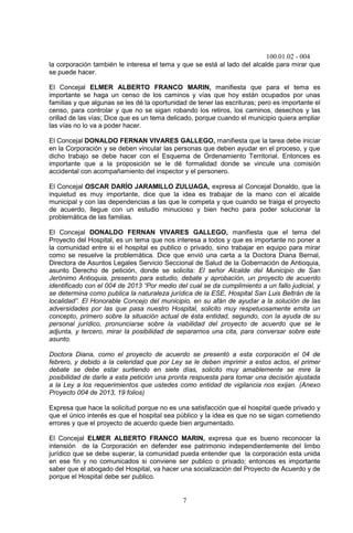 100.01.02 - 004
7
la corporación también le interesa el tema y que se está al lado del alcalde para mirar que
se puede hacer.
El Concejal ELMER ALBERTO FRANCO MARIN, manifiesta que para el tema es
importante se haga un censo de los caminos y vías que hoy están ocupados por unas
familias y que algunas se les dé la oportunidad de tener las escrituras; pero es importante el
censo, para controlar y que no se sigan robando los retiros, los caminos, desechos y las
orillad de las vías; Dice que es un tema delicado, porque cuando el municipio quiera ampliar
las vías no lo va a poder hacer.
El Concejal DONALDO FERNAN VIVARES GALLEGO, manifiesta que la tarea debe iniciar
en la Corporación y se deben vincular las personas que deben ayudar en el proceso, y que
dicho trabajo se debe hacer con el Esquema de Ordenamiento Territorial. Entonces es
importante que a la proposición se le dé formalidad donde se vincule una comisión
accidental con acompañamiento del inspector y el personero.
El Concejal OSCAR DARÍO JARAMILLO ZULUAGA, expresa al Concejal Donaldo, que la
inquietud es muy importante, dice que la idea es trabajar de la mano con el alcalde
municipal y con las dependencias a las que le competa y que cuando se traiga el proyecto
de acuerdo, llegue con un estudio minucioso y bien hecho para poder solucionar la
problemática de las familias.
El Concejal DONALDO FERNAN VIVARES GALLEGO, manifiesta que el tema del
Proyecto del Hospital, es un tema que nos interesa a todos y que es importante no poner a
la comunidad entre si el hospital es publico o privado, sino trabajar en equipo para mirar
como se resuelve la problemática. Dice que envió una carta a la Doctora Diana Bernal,
Directora de Asuntos Legales Servicio Seccional de Salud de la Gobernación de Antioquia,
asunto Derecho de petición, donde se solicita: El señor Alcalde del Municipio de San
Jerónimo Antioquia, presento para estudio, debate y aprobación, un proyecto de acuerdo
identificado con el 004 de 2013 “Por medio del cual se da cumplimiento a un fallo judicial, y
se determina como publica la naturaleza jurídica de la ESE, Hospital San Luis Beltrán de la
localidad”. El Honorable Concejo del municipio, en su afán de ayudar a la solución de las
adversidades por las que pasa nuestro Hospital, solicito muy respetuosamente emita un
concepto, primero sobre la situación actual de ésta entidad, segundo, con la ayuda de su
personal jurídico, pronunciarse sobre la viabilidad del proyecto de acuerdo que se le
adjunta, y tercero, mirar la posibilidad de separarnos una cita, para conversar sobre este
asunto.
Doctora Diana, como el proyecto de acuerdo se presentó a esta corporación el 04 de
febrero, y debido a la celeridad que por Ley se le deben imprimir a estos actos, el primer
debate se debe estar surtiendo en siete días, solicito muy amablemente se mire la
posibilidad de darle a esta petición una pronta respuesta para tomar una decisión ajustada
a la Ley a los requerimientos que ustedes como entidad de vigilancia nos exijan. (Anexo
Proyecto 004 de 2013, 19 folios)
Expresa que hace la solicitud porque no es una satisfacción que el hospital quede privado y
que el único interés es que el hospital sea público y la idea es que no se sigan cometiendo
errores y que el proyecto de acuerdo quede bien argumentado.
El Concejal ELMER ALBERTO FRANCO MARIN, expresa que es bueno reconocer la
intensión de la Corporación en defender ese patrimonio independientemente del limbo
jurídico que se debe superar, la comunidad pueda entender que la corporación esta unida
en ese fin y no comunicados si conviene ser publico o privado; entonces es importante
saber que el abogado del Hospital, va hacer una socialización del Proyecto de Acuerdo y de
porque el Hospital debe ser publico.
 