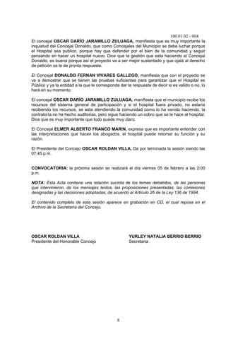 100.01.02 - 004
8
El concejal OSCAR DARÍO JARAMILLO ZULUAGA, manifiesta que es muy importante la
inquietud del Concejal Donaldo, que como Concejales del Municipio se debe luchar porque
el Hospital sea publico, porque hay que defender por el bien de la comunidad y seguir
pensando en hacer un hospital nuevo. Dice que la gestión que esta haciendo el Concejal
Donaldo, es buena porque así el proyecto va a ser mejor sustentado y que ojalá al derecho
de petición se le de pronta respuesta.
El Concejal DONALDO FERNAN VIVARES GALLEGO, manifiesta que con el proyecto se
va a demostrar que se tienen las pruebas suficientes para garantizar que el Hospital es
Público y ya la entidad a la que le corresponda dar la respuesta de decir si es valido o no, lo
hará en su momento.
El concejal OSCAR DARÍO JARAMILLO ZULUAGA, manifiesta que el municipio recibe los
recursos del sistema general de participación y si el hospital fuera privado, no estaría
recibiendo los recursos, se esta atendiendo la comunidad como lo ha venido haciendo, la
contraloría no ha hecho auditorias, pero sigue haciendo un cobro que se le hace al hospital.
Dice que es muy importante que todo quede muy claro.
El Concejal ELMER ALBERTO FRANCO MARIN, expresa que es importante entender con
las interpretaciones que hacen los abogados, el hospital puede retomar su función y su
razón.
El Presidente del Concejo OSCAR ROLDAN VILLA, Da por terminada la sesión siendo las
07:45 p.m.
CONVOCATORIA: la próxima sesión se realizará el día viernes 05 de febrero a las 2:00
p.m.
NOTA: Ésta Acta contiene una relación sucinta de los temas debatidos, de las personas
que intervinieron, de los mensajes leídos, las proposiciones presentadas, las comisiones
designadas y las decisiones adoptadas; de acuerdo al Articulo 26 de la Ley 136 de 1994.
El contenido completo de esta sesión aparece en grabación en CD, el cual reposa en el
Archivo de la Secretaría del Concejo.
OSCAR ROLDAN VILLA YURLEY NATALIA BERRIO BERRIO
Presidente del Honorable Concejo Secretaria
 