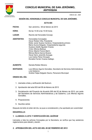 100.01.02 - 005
1
SESIÓN DEL HONORABLE CONCEJO MUNICIPAL DE SAN JERÓNIMO.
ACTA 005
FECHA: San Jerónimo, 08 de febrero de 2013
HORA: De las 14:30 a las 15:30 horas
LUGAR: Recinto del Honorable Concejo
ASISTENTES: Honorables Concejales
Oscar Roldan Villa, Presidente
Didier Javier Suarez Cardona, Vicepresidente primero
María Aurora Delgado, Vicepresidenta segunda
Gustavo Adolfo Agudelo Vivares
Víctor Alfonso Bedoya
Elmer Alberto Franco Marín
Mónica María García Álvarez
Oscar Darío Jaramillo Zuluaga.
Luis Carlos Pérez Hincapié.
Donaldo Fernán Vivares Gallego.
AUSENTE: Daniela Roldan Moreno
INVITADOS: Luis Alfonso Aguirre González, Secretario de Servicios Administrativos
y de Gobierno
Andrés Felipe Delgado Osorio, Personero Municipal
ORDEN DEL DÍA:
1. Llamada a lista y verificación del Quórum.
2. Aprobación del acta 003 del 06 de febrero de 2013
3. Socialización del Proyecto de Acuerdo 005 del 02 de febrero de 2013, por parte
del Secretario de Servicios Administrativos y de Gobierno, Luis Alfonso Aguirre
González.
4. Proposiciones
5. Asuntos varios
Después de leído el orden del día, se puso a consideración y fue aprobado por unanimidad
DESARROLLO:
1. LLAMADA A LISTA Y VERIFICACIÓN DEL QUÓRUM
Llamados a lista los señores Concejales por la Secretaria, se verifica que hay asistencia
reglamentaria para debatir y decidir.
2. APROBACIÓN DEL ACTA 003 DEL 06 DE FEBRERO DE 2013
CONCEJO MUNICIPAL DE SAN JERÓNIMO,
ANTIOQUIA
 