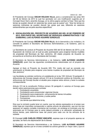 100.01.02 - 005
2
El Presidente del Concejo OSCAR ROLDAN VILLA, pone a consideración las actas 003
del 06 de febrero de 2013 la cual fue aprobada con una modificación sugerida por el
Concejal Oscar Darío Jaramillo Zuluaga, en la ultima pagina cambiar la frase “dice que los
temas se pueden discutir en sesiones las veces que se quiera” por: “dice los temas en
sesiones ordinarias se pueden discutir las veces que sea, diferente en sesiones
extraordinarias que es para asuntos específicos”
3. SOCIALIZACIÓN DEL PROYECTO DE ACUERDO 005 DEL 02 DE FEBRERO DE
2013, POR PARTE DEL SECRETARIO DE SERVICIOS ADMINISTRATIVOS Y DE
GOBIERNO, LUIS ALFONSO AGUIRRE GONZÁLEZ.
El Presidente del Concejo OSCAR ROLDAN VILLA, da la bienvenida a los invitados y le
concede la palabra al Secretario de Servicios Administrativos y de Gobierno, para su
intervención.
La Secretaria da Lectura al Proyecto de Acuerdo 005 del 02 de febrero de 2013 y a la
Exposición de motivos con el cual se pide autorización para enajenar bienes muebles
de propiedad del Municipio de San Jerónimo. (El citado proyecto de Acuerdo se
encuentra en el Archivo de la Secretaria del Concejo)
El Secretario de Servicios Administrativos y de Gobierno, LUIS ALFONSO AGUIRRE
GONZÁLEZ, quien hizo las siguientes consideraciones relacionadas con el proyecto de
Acuerdo:
Agregar el titulo al Proyecto de Acuerdo 005 “Por medio del cual se concede una
autorización al Alcalde para enajenar unos bienes muebles de propiedad del Municipio de
San Jerónimo”
Las facultades se solicitan conforme a lo establecido en la ley 1551 Artículo 18 parágrafo 4:
atribuciones del Concejo basado artículo 313 de la Constitución política de Colombia, son
atribuciones del Concejo facultar al alcalde para enajenar estos activos y hacer la subasta
correspondiente.
Articulo 313 de la constitución Política número 30 parágrafo 4, autoriza al Concejo para
decidir sobre autorizaciones para contratar
1. Contratación empréstito
2. Contratación para comprometer vigencias futuras
3. Contratación para enajenación, compraventa de bienes inmuebles
4. Enajenación activos, acciones y cuotas partes
5. Concesiones
6. Las demás que determina la ley.
Dice que la comisión puede tener en cuenta: que los valores expresados en el anexo que
orden baja por inservibles corresponden a valores articulo de adquisición, que son los que
aparecen en registro contable inventarios del municipio, sin embargo el municipio una vez
autorizado por el Concejo para la venta deberá proceder a la valoración actualizada de
dichos bienes, para determinar base del precio para cada uno de los artículos de la
subasta.
El Concejal LUIS CARLOS PÉREZ HINCAPIE, expresa que si el proyecto apenas se
apruebe, se hará una depreciación de lo bienes.
El Secretario de Servicios Administrativos y de Gobierno, LUIS ALFONSO AGUIRRE
GONZÁLEZ, expresa que en el área contable los activos generan un mayor valor y que en
 