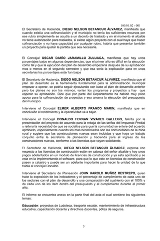 100.01.02 - 001
3
El Secretario de Hacienda, DIEGO NELSON BETANCUR ÁLVAREZ, manifiesta que
cuando existía una cofinanciación y el municipio no tenía los suficientes recursos por
ese rubro simplemente se acudía a un decreto de traslado y en el momento el alcalde
no tiene autorización para traslados, si existe algún proyecto con el cual haya que hacer
cofinanciación y no haya capacidad por cualquier rubro, habría que presentar también
un proyecto para ajustar la partida que sea necesaria.
El Concejal OSCAR DARÍO JARAMILLO ZULUAGA, manifiesta que hay unos
porcentajes bajos en algunas dependencias, que el primer año es difícil en la ejecución
como tal y que la ejecución del plan de desarrollo empezaría después de su aprobación
mas o menos en el segundo semestre y que esa seria la explicación para en unas
secretarias los porcentajes estar tan bajos
El Secretario de Hacienda, DIEGO NELSON BETANCUR ÁLVAREZ, manifiesta que el
plan de desarrollo es la herramienta fundamental para la administración municipal
empezar a operar, se podría seguir ejecutando con base al plan de desarrollo anterior
pero los planes no son los mismos, varían los programas y proyectos y hay que
esperar su aprobación. Dice que por parte del Departamento ha habido muy poco
apoyo para la cofinanciación de proyectos y eso amarra la ejecución del presupuesto
del municipio
Interviene el Concejal ELMER ALBERTO FRANCO MARIN, manifiesta que en
conclusión el rendimiento y la operatividad va a bajar.
Interviene el Concejal DONALDO FERNAN VIVARES GALLEGO, felicita por la
presentación del proyecto de acuerdo para la rebaja de las tarifas del Impuesto Predial
y reitera la necesidad de que se socialice para que la comunidad se entere del acuerdo
aprobado, especialmente cuando los mas beneficiados son las comunidades de la zona
rural y sugiere que las construcciones nuevas sean incluidas y que haya un trabajo
conjunto entre la secretaria de planeación y hacienda para el ingreso de las
construcciones nuevas, conforme a las licencias que vayan solicitando.
El Secretario de Hacienda, DIEGO NELSON BETANCUR ÁLVAREZ, expresa con
respecto a las licencias de construcción están en cabeza del señor alcalde y hay unos
pagos adelantados en un modulo de licencias de construcción y ya esta aprobado y se
esta en la implementando el software, para que lo que este en licencias de construcción
pasen a catastro y puede ser un adelante importante para hacer la unidad de la que
habla el concejal Donaldo.
Interviene el Secretario de Planeación JOHN HAROLD MUÑOZ RESTREPO, quien
hace la exposición de los indicadores y el porcentaje de cumplimiento de cada uno de
los sectores con el plan de desarrollo y una comparación del cuatrienio con el 100% y
de cada uno de los ítem dentro del presupuesto y el cumplimiento durante el primer
año.
El informe se encuentra anexo en la parte final del acta el cual contiene los siguientes
temas:
Educación: proyectos de Ludoteca, trasporte escolar, mantenimiento de infraestructura
educativa, capacitación docente y directivos docentes, póliza de seguros.
 