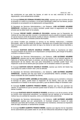 100.01.02 - 005
3
las condiciones en que están los bienes, el valor no es real, entonces se hace la
depreciación, como saneamiento contable.
El Concejal DONALDO FERNAN VIVARES GALLEGO, expresa que con el ánimo de que
el proyecto no vuelva a la comisión y si se tiene identificado cuales son los bienes, porque
el proyecto no se presentó con la depreciación correspondiente.
El Secretario de Servicios Administrativos y de Gobierno, LUIS ALFONSO AGUIRRE
GONZÁLEZ, manifiesta que la misma comisión puede hacer el seguimiento del debido
proceso que se debe hacer en la subasta.
El Concejal OSCAR DARÍO JARAMILLO ZULUAGA, expresa que la Exposición de
motivos es muy clara que dice: se pone a consideración para su estudio el proyecto mediante
el cual se busca la venta de los bienes mueble en desuso, obsoletos e inservibles asignados a
las distintas instituciones y entidades públicas Municipales.
Los bienes muebles que prestaban su servicio en las distintas instituciones y entidades
Municipales están en total estado de deterioro. Manifiesta que el alcalde pide la facultad para
hacer el proceso respectivo para darle de baja a los bienes en este caso bienes inservibles y
obsoletos.
El Concejal GUSTAVO ADOLFO AGUDELO VIVARES, reitera la importancia de haber
mandado el listado de los bienes con la depreciación correspondiente, para otorgar la facultad y
no firmar un cheque en blanco.
El Secretario de Servicios Administrativos y de Gobierno, LUIS ALFONSO AGUIRRE
GONZÁLEZ, expresa que se está hablando de unos activos y en el articulo segundo se
habla de un tiempo para hacer un proceso, una de las cosas que hay dentro de éste es la
depreciación de los bienes; dice que para tranquilidad la comisión puede hacer una
inspección ocular de los bienes para que puedan ver el verdadero estado en que están.
El Concejal GUSTAVO ADOLFO AGUDELO VIVARES, expresa que dentro del listado hay
unos bienes los cuales no tienen valor y eso es delicado.
El Secretario de Servicios Administrativos y de Gobierno, LUIS ALFONSO AGUIRRE
GONZÁLEZ, expresa que hay que hacer un procedimiento interno contable y luego
hacer el estudio de cómo subastar los bienes.
El Concejal OSCAR DARÍO JARAMILLO ZULUAGA, expresa que la comisión e inclusive
el Concejo en pleno, puede hacer la inspección de los bienes. Dice que los valores
expresados en el listado no es bueno que estén y que se debería reflejar el verdadero valor.
El Concejal ELMER ALBERTO FRANCO MARIN, expresa que hay que aparecer los
valores, lo importante es que la comisión pueda hacer la tarea e ir a mirar en que están los
bienes muebles.
El Concejal GUSTAVO ADOLFO AGUDELO VIVARES, da lectura a uno de los anexos, donde
se nombra unas instituciones educativas y es delicado que por ejemplo en el inventario del
instituto hay una cantidad de repuestos, como si el instituto tuviera automóviles.
El Secretario de Servicios Administrativos y de Gobierno, LUIS ALFONSO AGUIRRE
GONZÁLEZ, expresa que por saneamiento, el municipio empezó a buscar en cada
institución que había del municipio, se relacionaron los inventarios, entonces es importante
darle de baja, buscando un saneamiento contable.
El Concejal ELMER ALBERTO FRANCO MARIN, expresa que algunos de los repuestos
de los automotores que puedan estar en una de las instituciones educativas lo hagan como
 