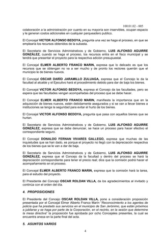 100.01.02 - 005
4
colaboración a la administración por cuanto en su mayoría son inservibles, ocupan espacio
y le generan costos adicionales en cualquier parqueadero publico.
El Concejal VICTOR ALFONSO BEDOYA, pregunta una vez se haga el proceso, en que se
emplearía los recursos obtenidos de la subasta.
El Secretario de Servicios Administrativos y de Gobierno, LUIS ALFONSO AGUIRRE
GONZÁLEZ, cuando se haga el proceso, los recursos entra en el fisco municipal y se
tendrá que presentar el proyecto para la respectiva adición presupuestal.
El Concejal ELMER ALBERTO FRANCO MARIN, expresa que lo delicado es que los
recursos que se obtengan no va a ser mucho y de pronto los rectores querrán que el
municipio le de bienes nuevos.
El Concejal OSCAR DARÍO JARAMILLO ZULUAGA, expresa que el Concejo le da la
facultad al alcalde y el Ejecutivo hará el procedimiento debido para dar de baja los bienes.
El Concejal VICTOR ALFONSO BEDOYA, expresa el Concejo da las facultades, pero se
espera que las facultades vengan acompañadas del proceso que se debe hacer.
El Concejal ELMER ALBERTO FRANCO MARIN, manifiesta la importancia que en la
adquisición de bienes nuevos, estén debidamente asegurados y si se van a llevar bienes a
instituciones se tenga la seguridad para evitar el hurto de los bienes.
El Concejal VICTOR ALFONSO BEDOYA, pregunta que pasa con aquellos bienes que se
hurtan.
El Secretario de Servicios Administrativos y de Gobierno, LUIS ALFONSO AGUIRRE
GONZÁLEZ, expresa que se debe denunciar, se hace un proceso para hacer efectivo el
correspondiente seguro.
El Concejal DONALDO FERNAN VIVARES GALLEGO, expresa que muchas de las
inquietudes que se han dado, es porque el proyecto no llegó con la depreciación respectiva
de los bienes que se le van a dar de baja.
El Secretario de Servicios Administrativos y de Gobierno, LUIS ALFONSO AGUIRRE
GONZÁLEZ, expresa que el Concejo da la facultad y dentro del proceso se hará la
depreciación correspondiente para tener el precio real; dice que la comisión podrá hacer el
acompañamiento en el proceso.
El Concejal ELMER ALBERTO FRANCO MARIN, expresa que la comisión hará la tarea,
para el estudio del proyecto.
El Presidente del Concejo OSCAR ROLDAN VILLA, da los agradecimientos al invitado y
continúa con el orden del día.
4. PROPOSICIONES
El Presidente del Concejo OSCAR ROLDAN VILLA, pone a consideración proposición
presentada por el Concejal Elmer Alberto Franco Marín “Reconocimiento a los agentes de
policía que ha prestado sus servicios en el municipio de San Jerónimo, que están próximos
a jubilarse y se haga por parte de la Corporación, en el recinto, en la sesión que determine
la mesa directiva” la proposición fue aprobada por ocho Concejales presentes, la cual se
encuentra anexa en la parte final del acta.
5. ASUNTOS VARIOS
 