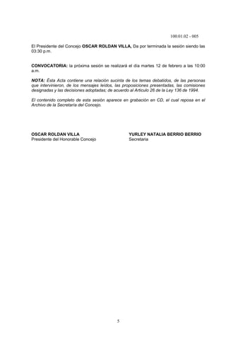 100.01.02 - 005
5
El Presidente del Concejo OSCAR ROLDAN VILLA, Da por terminada la sesión siendo las
03:30 p.m.
CONVOCATORIA: la próxima sesión se realizará el día martes 12 de febrero a las 10:00
a.m.
NOTA: Ésta Acta contiene una relación sucinta de los temas debatidos, de las personas
que intervinieron, de los mensajes leídos, las proposiciones presentadas, las comisiones
designadas y las decisiones adoptadas; de acuerdo al Articulo 26 de la Ley 136 de 1994.
El contenido completo de esta sesión aparece en grabación en CD, el cual reposa en el
Archivo de la Secretaría del Concejo.
OSCAR ROLDAN VILLA YURLEY NATALIA BERRIO BERRIO
Presidente del Honorable Concejo Secretaria
 