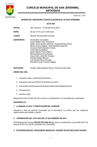100.01.02 - 005
1
SESIÓN DEL HONORABLE CONCEJO MUNICIPAL DE SAN JERÓNIMO.
ACTA 005
FECHA: San Jerónimo, 12 de febrero de 2013
HORA: De las 10:15 a las 12:00 horas
LUGAR: Recinto del Honorable Concejo
ASISTENTES: Honorables Concejales
Oscar Roldan Villa, Presidente
Didier Javier Suarez Cardona, Vicepresidente primero
María Aurora Delgado, Vicepresidenta segunda
Gustavo Adolfo Agudelo Vivares
Víctor Alfonso Bedoya
Elmer Alberto Franco Marín
Mónica María García Álvarez
Oscar Darío Jaramillo Zuluaga.
Daniela Roldan Moreno
Luis Carlos Pérez Hincapié.
Donaldo Fernán Vivares Gallego.
INVITADOS: Andrés Felipe Delgado Osorio, Personero Municipal
ORDEN DEL DÍA:
1. Llamada a lista y verificación del Quórum.
2. Aprobación del acta 004 del 07 de febrero de 2013
3. Intervención del Personero Municipal Andrés Felipe Delgado Osorio.
4. Proposiciones
5. Asuntos varios
Después de leído el orden del día, se puso a consideración y fue aprobado por unanimidad
DESARROLLO:
1. LLAMADA A LISTA Y VERIFICACIÓN DEL QUÓRUM
Llamados a lista los señores Concejales por la Secretaria, se verifica que hay asistencia
reglamentaria para debatir y decidir.
2. APROBACIÓN DEL ACTA 004 DEL 07 DE FEBRERO DE 2013
El Presidente del Concejo OSCAR ROLDAN VILLA, pone a consideración el acta 004 del 07 de
febrero de 2013 la cual fue aprobada por unanimidad.
3. INTERVENCIÓN DEL PERSONERO MUNICIPAL ANDRÉS FELIPE DELGADO OSORIO.
CONCEJO MUNICIPAL DE SAN JERÓNIMO,
ANTIOQUIA
 