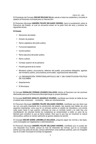 100.01.02 - 005
2
El Presidente del Concejo OSCAR ROLDAN VILLA, saluda a todos los asistentes y concede la
palabra al Personero municipal para su intervención.
El Personero Municipal ANDRÉS FELIPE DELGADO OSORIO, hace la socialización sobre la
Estructura del Estado, el cual se encuentra anexo en la parte final del acta y contiene los
siguientes temas:
El Estado
 Elementos del estado
 División de poderes
 Rama Legislativa del poder publico
 Funciones legislativas
 Control político
 Rama ejecutiva del poder publico
 Rama Judicial
 Consejo superior de la judicatura
 Fiscalía general de la nación
 Ministerio público: procuraduría, defensor del pueblo, procuradores delegados, agentes
del ministerio publico, procuradores provinciales, organizaciones electorales.
 LA ORGANIZACIÓN TERRITORIALARTICULO 285 Y 286 CONSTITUCION POLITICA
DE COLOMBIA
 Departamento
 El Municipios
El Concejal DONALDO FERNAN VIVARES GALLEGO, felicita al Personero por las acciones
efectuadas para que la Personería Municipal tenga su propia identidad.
El Concejal GUSTAVO ADOLFO AGUDELO VIVARES, manifiesta que donde se habla de que
el estado esta compuesto… sometidos… debe ser voluntariamente.
El Personero Municipal ANDRÉS FELIPE DELGADO OSORIO, manifiesta que eso tiene que
ver con una parte importante de la construcción del estado, hay autores que hablan de unos
aspectos importantes, como que en un principio existía un estado de naturaleza y era donde
cada quien hacia lo que querían, entonces se crea un contrato social y en este hay una
manifestación de voluntad donde los ciudadanos se comprometen a ceder un poco de su
libertad para constituir lo que se llama estado. Dice que lo que hay es incentivar la cultura
democrática, política en donde realmente se genere estados de opinión.
El Concejal OSCAR DARÍO JARAMILLO ZULUAGA, pregunta según las normas y las leyes,
como Concejales son legisladores o administradores.
El Personero Municipal ANDRÉS FELIPE DELGADO OSORIO, manifiesta que no puede dar
una respuesta muy erudita, porque es mas de interpretar las normas; que en su concepto
piensa que hay parte de las dos, porque administran unas políticas publicas, pero es innegable
que en el orden municipal el Concejo es legislador .
 