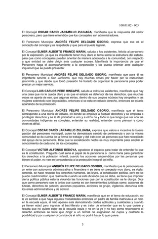 100.01.02 - 005
3
El Concejal OSCAR DARÍO JARAMILLO ZULUAGA, manifiesta que la respuesta del señor
personero, pero que tiene entendido que los concejales son administradores.
El Personero Municipal ANDRÉS FELIPE DELGADO OSORIO, expresa que ese es el
concepto del concejal y es respetable y que para él puede legislar.
El Concejal ELMER ALBERTO FRANCO MARIN, saluda a los asistentes, felicita al personero
por la exposición, ya que es importante tener muy claro el tema sobre la estructura del estado,
para que como concejales puedan orientar de manera adecuada a la comunidad, con respecto
a que entidad se debe dirigir ante cualquier suceso. Manifiesta la importancia de que el
Personero haga el acompañamiento a la corporación y los pueda orientar ante cualquier
inquietud que se pueda presentar.
El Personero Municipal ANDRÉS FELIPE DELGADO OSORIO, manifiesta que para él es
importante servirle a San Jerónimo, que hay muchas cosas por hacer por la comunidad
jeronimita y que desde que tomó posesión ha tratado de organizar la personería para poder
prestar un mejor servicio.
El Concejal LUIS CARLOS PERE HINCAPIE, saluda a todos los asistentes, manifiesta que hay
una cosa que no le queda claro y es que el estado es defensor de los derechos, que muchas
veces se aparta de eso, que algunas etnias, dentro de sus propios núcleos hay atropellos y las
mujeres sobretodo son degradadas, entonces si se esta en estado derecho, entonces se estaría
apartando de la protección.
El Personero Municipal ANDRÉS FELIPE DELGADO OSORIO, manifiesta que el tema
corresponde a una teoría de estado, en donde se empieza a fluctuar derechos y se empieza a
privilegiar derechos y se le da prioridad a uno y a otros no y todo lo que tenga que ver con las
comunidades indígenas es complejo, entender su realidad, entender como piensan y como
viven es difícil.
El Concejal OSCAR DARÍO JARAMILLO ZULUAGA, expresa que valora e incentiva la buena
gestión del personero municipal, quien ha demostrado sentido de pertenencia y con la misma
comunidad se da cuenta de la forma de trabajar y del trato con las personas que han necesitado
del apoyo de la personería. Dice que la socialización hecha es muy importante para ampliar el
conocimiento de cada uno de los concejales.
El Concejal VICTOR ALFONSO BEDOYA, agradece el espacio para tratar de entender lo que
es la constitución. Pregunta cual seria el papel de la personería o como haría para garantizar
los derechos a la población infantil, cuando las acciones emprendidas por las personas que
tienen el poder, no van en concordancia a la protección integral del niño.
El Personero Municipal ANDRÉS FELIPE DELGADO OSORIO, manifiesta que la personería es
un ente con autonomía administrativa y financiera y se tiene un precepto muy claro, se vigila,
controla, se hace respetar los derechos humanos, las leyes, la constitución política, pero no se
puede coadministrar, que realmente cuando se esta diciendo que se debe, se tiene que imponer
cierta política pública estaría violando las funciones que por la constitución se le otorga. Dice
que como personero con lo único que cuenta es con herramientas jurídicas como: acciones de
tutelas, derechos de petición, acciones populares, acciones de grupo, vigilancia, denuncia ante
los entes administrativos y de control.
El Concejal ELMER ALBERTO FRANCO MARIN, manifiesta que en el tema de educación, no
le ve sentido a que haya algunas modalidades entonces un padre de familia matricula a un niño
en la escuela equis, el niño apenas esta demostrando ciertas aptitudes y cualidades y cuando
ya tienen edad para ingresar al bachillerato y es tratar de entender que es lo que quiere y
resulta que no quiere estar en la escuela equis y no en la ye y no hay como reconocerle el
derecho entonces se tiene que dirigir a un comité de asignación de cupos y castrarle la
posibilidad y por cualquier circunstancia el niño no podrá hacer lo que quiere.
 