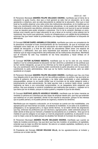 100.01.02 - 005
4
El Personero Municipal ANDRÉS FELIPE DELGADO OSORIO, manifiesta que el tema de la
educación le gusta mucho, dice que a nivel general se esta mal en educación, se le esta
apostando a cobertura, pero se esta descuidando la calidad de la educación. Dice que a nivel
local se ha podido observar unos celos entre dos instituciones educativas, en la medida que no
haya una coordinación entre las dos instituciones educativas, no se puede dar todo para que
realmente la educación sea efectiva; entonces se debe empezar a ver que es lo que se necesita
y que se requiere para poder empezar a solucionar. Con lo de la vocación discrepa un poco,
porque unos creerán que la mejor educación la van a tener en la normal y otros optaran por la
vocacional, hay mucho que solucionar, mucho en infraestructura y en calidad de los profesores,
entonces hay que hacer visible la problemática y los diagnósticos posibilitaran la búsqueda de
alternativas.
El Concejal OSCAR DARÍO JARAMILLO ZULUAGA, manifiesta que como es competencia de
la personería municipal el buen funcionamiento de los funcionarios, de que el municipio sea
manejado como debe ser, en el tema de educación se viene exigiendo el mejoramiento de la
calidad de educación y a final de año todos los educadores deben tener una especie de
valoración y calificación; dice que sería importante que estuviera al tanto en ese tema y
reclamar que se haga el seguimiento del profesorado de las instituciones educativas. Manifiesta
que él inclusive ha sido muy insistente en los foros educativos y hacer énfasis en el
seguimiento.
El Concejal VICTOR ALFONSO BEDOYA, manifiesta que no se ha visto de una manera
objetiva ni se ha contextualizado la educación de San Jerónimo y sobretodo en las políticas que
se han venido trabajando, ya que en los informes se ha visto la gestión en ceros, entonces no
hay una coordinación tanto de quienes están coordinando la parte educativa con los que están
coordinando la parte administrativa. Dice que se ha hecho muchos planes, pero se están
quedando en el papel.
El Personero Municipal ANDRÉS FELIPE DELGADO OSORIO, manifiesta que hay una línea
muy delgada entre lo que tiene que ver con las políticas publicas y lo político, hay que tener en
cuenta el gobierno de turno que privilegia y se debe estar acomodado a unas realidades
presupuestales, porque no se puede olvidar que el municipio es de sexta categoría sexta y
prácticamente se esta sobreviviendo. Se debe apuntar mas a construir tejido social, cuando
realmente se tiene a una comunidad comprometida, no se desgastara tanto exigiendo una
política. Hay que empezar a construir ciudadanos que realmente que quieran y respeten en lo
que tiene que ver el estado, porque no todos quieren y respetan lo que es del estado.
El Concejal GUSTAVO ADOLFO AGUDELO VIVARES, manifiesta que de todas maneras se
necesita un persona en Colombia que sea capaz de empezar desde cero, que hay que entender
que estamos en un país capitalista, donde no les importa la educación, porque no les interesa
que el pueblo piense y si el pueblo piensa se organiza y reclama los derechos.
Manifiesta que con respecto a educación, en el municipio se cuenta con dos modalidades, una
agropecuaria que hace tiempo se acabo, al acabarse la modalidad, no se sabe si es académica,
pedagógica y si es agropecuaria y si sigue siendo técnica, no se están dando las asignaturas
que hay, entonces los profesores que son técnicos y agropecuarios, están sobrando porque no
están dando el área que se merecen y trasladar los educadores es un problema. Dice que en la
medida en que los colegios no se exijan un nivel de preparación académica, la educación no va
a ser la mejor y eso se ha dado porque los alcaldes han llenado el municipio de amiguismos.
El Personero Municipal ANDRÉS FELIPE DELGADO OSORIO, manifiesta que cuando se
habla de modelos económicos, hay que decir que hay dos modelos: el socialista y el capitalista,
entender que es mejor es difícil de resolver. Se esta en un estado capitalista, neoliberal y se va
a tener que empezar a construir.
El Presidente del Concejo OSCAR ROLDAN VILLA, da los agradecimientos al invitado y
continúa con el orden del día
 