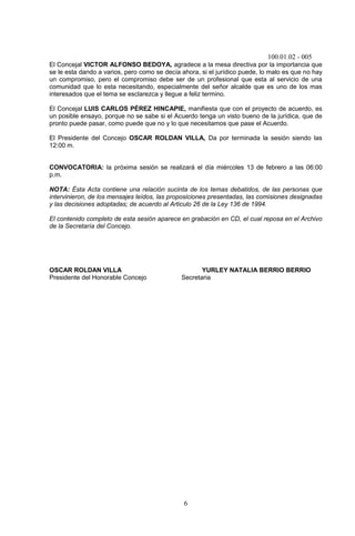 100.01.02 - 005
6
El Concejal VICTOR ALFONSO BEDOYA, agradece a la mesa directiva por la importancia que
se le esta dando a varios, pero como se decía ahora, si el jurídico puede, lo malo es que no hay
un compromiso, pero el compromiso debe ser de un profesional que esta al servicio de una
comunidad que lo esta necesitando, especialmente del señor alcalde que es uno de los mas
interesados que el tema se esclarezca y llegue a feliz termino.
El Concejal LUIS CARLOS PÉREZ HINCAPIE, manifiesta que con el proyecto de acuerdo, es
un posible ensayo, porque no se sabe si el Acuerdo tenga un visto bueno de la jurídica, que de
pronto puede pasar, como puede que no y lo que necesitamos que pase el Acuerdo.
El Presidente del Concejo OSCAR ROLDAN VILLA, Da por terminada la sesión siendo las
12:00 m.
CONVOCATORIA: la próxima sesión se realizará el día miércoles 13 de febrero a las 06:00
p.m.
NOTA: Ésta Acta contiene una relación sucinta de los temas debatidos, de las personas que
intervinieron, de los mensajes leídos, las proposiciones presentadas, las comisiones designadas
y las decisiones adoptadas; de acuerdo al Articulo 26 de la Ley 136 de 1994.
El contenido completo de esta sesión aparece en grabación en CD, el cual reposa en el Archivo
de la Secretaría del Concejo.
OSCAR ROLDAN VILLA YURLEY NATALIA BERRIO BERRIO
Presidente del Honorable Concejo Secretaria
 