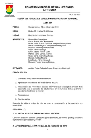 100.01.02 - 007
1
SESIÓN DEL HONORABLE CONCEJO MUNICIPAL DE SAN JERÓNIMO.
ACTA 007
FECHA: San Jerónimo, 13 de febrero de 2013
HORA: De las 18:15 a las 19:45 horas
LUGAR: Recinto del Honorable Concejo
ASISTENTES: Honorables Concejales
Oscar Roldan Villa, Presidente
Didier Javier Suarez Cardona, Vicepresidente primero
María Aurora Delgado, Vicepresidenta segunda
Gustavo Adolfo Agudelo Vivares
Víctor Alfonso Bedoya
Elmer Alberto Franco Marín
Mónica María García Álvarez
Oscar Darío Jaramillo Zuluaga.
Daniela Roldan Moreno
Luis Carlos Pérez Hincapié.
Donaldo Fernán Vivares Gallego.
INVITADOS: Andrés Felipe Delgado Osorio, Personero Municipal
ORDEN DEL DÍA:
1. Llamada a lista y verificación del Quórum.
2. Aprobación del acta 005 del 08 de febrero de 2013
3. Presentación del Proyecto de acuerdo 006 “Por el cual se adopta la emisión de la
estampilla para el bienestar del adulto mayor en el municipio de San jerónimo y
se ordena el cobro de la misma”.
4. Proposiciones
5. Asuntos varios
Después de leído el orden del día, se puso a consideración y fue aprobado por
unanimidad
DESARROLLO:
1. LLAMADA A LISTA Y VERIFICACIÓN DEL QUÓRUM
Llamados a lista los señores Concejales por la Secretaria, se verifica que hay asistencia
reglamentaria para debatir y decidir.
2. APROBACIÓN DEL ACTA 005 DEL 08 DE FEBRERO DE 2013
CONCEJO MUNICIPAL DE SAN JERÓNIMO,
ANTIOQUIA
 