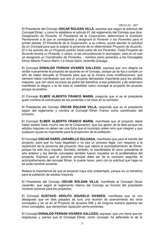 100.01.02 - 007
3
El Presidente del Concejo OSCAR ROLDAN VILLA, expresa que según la solicitud del
Concejal Elmer, y como lo establece el articulo 81 del reglamento del Concejo que dice:
Designación de Ponente: El Presidente de la Corporación, determinará la Comisión
Permanente a la que le corresponde y designará el Ponente o los Ponentes para el
primer debate. El Presidente de la Corporación, a su criterio, podrá atender la solicitud
de un Concejal para que le asigne la ponencia de un determinado Proyecto de Acuerdo.
El o los autores de un Proyecto podrán hacer parte de los Ponentes. Cada Proyecto de
Acuerdo tendrá un Ponente, o varios, si las circunstancias lo aconsejan, caso en el cual
se designará un Coordinador de Ponentes… nombra como ponentes a los Concejales
Elmer Alberto Franco Marín y a Oscar Darío Jaramillo Zuluaga.
El Concejal DONALDO FERNAN VIVARES GALLEGO, expresa que con alegría se
recibe nuevamente el proyecto de acuerdo en el Concejo, porque ya se iba a cumplir un
año de haber devuelto el Proyecto para que se le hiciera unas modificaciones; que
siempre había manifestado que era un proyecto demasiado importante para los adultos
mayores, que con esos recursos se podrá dar beneficio a esa población y de antemano
manifiesta la alegría y le da toda la viabilidad como concejal al proyecto de acuerdo
porque es positivo.
El Concejal ELMER ALBERTO FRANCO MARIN, pregunta que si es el presidente
quien nombra el coordinador de los ponentes o se hace en la comisión.
El Presidente del Concejo OSCAR ROLDAN VILLA, responde que es el presidente
según del reglamento y nombra al Concejal Elmer Franco como coordinador del
proyecto.
El Concejal ELMER ALBERTO FRANCO MARIN, manifiesta que el proyecto debió
haber estado hace mucho rato en la Corporación, que fue gestor de la idea porque los
adultos mayores no deben ser una ficha que el municipio aíslen sino que integren y que
cualquier ayuda es importante para la proyección de la población.
El Concejal OSCAR DARÍO JARAMILLO ZULUAGA, manifiesta que para el tramite del
proyecto, para que no haya ilegalidad o no sea un proceso legal, con respecto a la
repartición de la ponencia del proyecto; dice que valora el acompañamiento de Elmer,
porque ha sido muy inquieto, Donaldo, también, lo manifestaba él como presidente el
año anterior y los demás concejales también fueron inquietos en la problemática del
proyecto. Expresa que el ponente principal debe ser de la comisión segunda, el
acompañamiento del concejal Elmer, lo puede hacer, pero con la solicitud que haga no
se pude nombrar ponente.
Reitera la importancia de que el proyecto haya sido presentado, porque es un beneficio
para la población de adultos mayores.
El Presidente del Concejo OSCAR ROLDAN VILLA, manifiesta al Concejal Oscar
Jaramillo, que según el reglamento interno del Concejo es función del presidente
nombrar ponente para los proyectos.
El Concejal GUSTAVO ADOLFO AGUDELO VIVARES, manifiesta que ve con
desagrado que en días pasados se tuvo una reunión de acercamiento los once
concejales y se va en el Proyecto de acuerdo 006 y de ninguna manera aparece los
cinco concejales, que denominan oposición como ponentes.
El Concejal DONALDO FERNAN VIVARES GALLEGO, expresa, que uno tiene que ser
respetuoso y piensa que el Concejal Elmer, como concejal, ha defendido lo de la
 