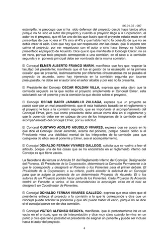 100.01.02 - 007
4
estampilla, le preocupa que si ha sido defensor del proyecto desde hace tantos años
porque no ha sido el autor del proyecto y cuando el proyecto llego a la Corporación, el
autor es el proyecto, que él fue uno de los que ilustro que el proyecto estaba malo en el
porcentaje de que no era el 1% sino el 4% y que había hecho la consulta de que no se
debía crear el asilo. Dice que hay que ser respetuoso con las cosas, que él espero con
calma el proyecto, por ser respetuoso con el autor o sino hace tiempo se hubiese
presentado el proyecto de Acuerdo. Dice que lo que manifiesta el Concejal Oscar, no es
en vano, porque todo proyecto corresponde a una comisión, en el caso a la comisión
segunda y el ponente principal debe ser nombrada de la misma comisión.
El Concejal ELMER ALBERTO FRANCO MARIN, manifiesta que hay que respetar la
facultad del presidente; manifiesta que él fue el gestor de la estampilla en la primera
ocasión que se presentó, lastimosamente por diferentes circunstancias no se pasaba el
proyecto de acuerdo, como hay injerencia en la comisión segunda por tocarse
presupuesto, no debe ser el autor sino el señor alcalde y por eso no lo presenta.
El Presidente del Concejo OSCAR ROLDAN VILLA, expresa que esta claro que la
comisión segunda es la que recibe el proyecto simplemente el Concejal Elmer, esta
solicitando ser el ponente y es la comisión la que decide sobre el proyecto.
El Concejal OSCAR DARÍO JARAMILLO ZULUAGA, expresa que un proyecto se
puede caer por un mal procedimiento, que él esta hablando basado en el reglamento y
el proyecto le toca a la comisión segunda, que es importante el acompañamiento del
Concejal Elmer, pero que como presidente debe actuar como dice en el reglamento y
que la ponencia debe ser en cabeza de uno de los integrantes de la comisión con el
acompañamiento del concejal Elmer, por su solicitud.
El Concejal GUSTAVO ADOLFO AGUDELO VIVARES, expresa que se apoya en lo
que dice el Concejal Oscar Jaramillo, acerca del ponente, porque parece como si el
Presidente viera una debilidad mental de los integrantes de la comisión para que
cualquiera de ellos sea el ponente y Elmer, sea el acompañamiento.
El Concejal DONALDO FERNAN VIVARES GALLEGO, solicita que se vuelva a leer el
articulo, porque una de las cosas que se ha encontrado en el reglamento interno del
Concejo es que tiene vacios.
La Secretaria da lectura al Articulo 81 del Reglamento Interno del Concejo: Designación
del Ponente: El Presidente de la Corporación, determinará la Comisión Permanente a la
que le corresponde y designará el Ponente o los Ponentes para el primer debate. El
Presidente de la Corporación, a su criterio, podrá atender la solicitud de un Concejal
para que le asigne la ponencia de un determinado Proyecto de Acuerdo. El o los
autores de un Proyecto podrán hacer parte de los Ponentes. Cada Proyecto de Acuerdo
tendrá un Ponente, o varios, si las circunstancias lo aconsejan, caso en el cual se
designará un Coordinador de Ponentes.
El Concejal DONALDO FERNAN VIVARES GALLEGO, expresa que esta claro que el
presidente entrega el proyecto a la comisión a la que le corresponde y dice que un
concejal puede solicitar la ponencia y que ahí puede haber el vacío, porque no se dice
si el concejal puede ser de otra comisión.
El Concejal VICTOR ALFONSO BEDOYA, manifiesta, que él personalmente no ve un
vacío en el artículo, que es de interpretación y dice muy claro cuando termina en un
punto y dice que tiene potestad el presidente de asignar un ponente y puede ser incluso
hasta el autor del proyecto.
 