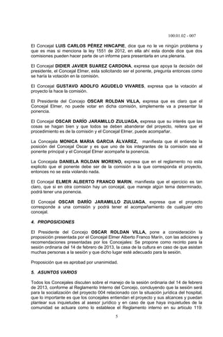 100.01.02 - 007
5
El Concejal LUIS CARLOS PÉREZ HINCAPIE, dice que no le ve ningún problema y
que es mas si menciona la ley 1551 de 2012, en ella ahí esta donde dice que dos
comisiones pueden hacer parte de un informe para presentarla en una plenaria.
El Concejal DIDIER JAVIER SUAREZ CARDONA, expresa que apoya la decisión del
presidente, el Concejal Elmer, esta solicitando ser el ponente, pregunta entonces como
se haría la votación en la comisión.
El Concejal GUSTAVO ADOLFO AGUDELO VIVARES, expresa que la votación al
proyecto la hace la comisión.
El Presidente del Concejo OSCAR ROLDAN VILLA, expresa que es claro que el
Concejal Elmer, no puede votar en dicha comisión, simplemente va a presentar la
ponencia.
El Concejal OSCAR DARÍO JARAMILLO ZULUAGA, expresa que su interés que las
cosas se hagan bien y que todos se deben abanderar del proyecto, reitera que el
procedimiento es de la comisión y el Concejal Elmer, puede acompañar.
La Concejala MONICA MARIA GARCIA ÁLVAREZ, manifiesta que él entiende la
posición del Concejal Oscar y es que uno de los integrantes de la comisión sea el
ponente principal y el Concejal Elmer acompañe la ponencia.
La Concejala DANIELA ROLDAN MORENO, expresa que en el reglamento no esta
explicito que el ponente debe ser de la comisión a la que corresponda el proyecto,
entonces no se esta violando nada.
El Concejal ELMER ALBERTO FRANCO MARIN, manifiesta que el ejercicio es tan
claro, que si en otra comisión hay un concejal, que maneje algún tema determinado,
podrá tener una ponencia.
El Concejal OSCAR DARÍO JARAMILLO ZULUAGA, expresa que el proyecto
corresponde a una comisión y podrá tener el acompañamiento de cualquier otro
concejal.
4. PROPOSICIONES
El Presidente del Concejo OSCAR ROLDAN VILLA, pone a consideración la
proposición presentada por el Concejal Elmer Alberto Franco Marín, con las adiciones y
recomendaciones presentadas por los Concejales: Se propone como recinto para la
sesión ordinaria del 14 de febrero de 2013, la casa de la cultura en caso de que asistan
muchas personas a la sesión y que dicho lugar esté adecuado para la sesión.
Proposición que es aprobad por unanimidad.
5. ASUNTOS VARIOS
Todos los Concejales discuten sobre el manejo de la sesión ordinaria del 14 de febrero
de 2013, conforme al Reglamento Interno del Concejo, concluyendo que la sesión será
para la socialización del proyecto 004 relacionado con la situación jurídica del hospital,
que lo importante es que los concejales entiendan el proyecto y sus alcances y puedan
plantear sus inquietudes al asesor jurídico y en caso de que haya inquietudes de la
comunidad se actuara como lo establece el Reglamento interno en su articulo 119:
 