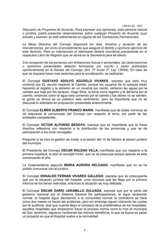 100.01.02 - 007
6
Discusión de Proyectos de Acuerdo: Para expresar sus opiniones, toda persona natural
o jurídica, podrá presentar observaciones sobre cualquier Proyecto de Acuerdo cuyo
estudio y examen se esté adelantando en alguna de las Comisiones Permanentes.
La Mesa Directiva del Concejo dispondrá los días, horarios y duración de las
intervenciones, así como el procedimiento que asegure el debido y oportuno ejercicio de
este derecho. Para su intervención el interesado deberá inscribirse previamente en el
respectivo Libro de Registro que se abrirá en la Secretaría para tal efecto.
Con excepción de las personas con limitaciones físicas o sensoriales, las observaciones
u opiniones presentadas deberán formularse por escrito y serán publicadas
oportunamente en la Gaceta del Concejo. (Art. 77 inciso 2º. Ley 136/94). En caso de
que se requiera hacer mas sesiones para la socialización, se realizaran.
El Concejal GUSTAVO ADOLFO AGUDELO VIVARES, expresa que esta muy
contento por EL asunto respecto al Caimito, porque los usuarios de la acequia están
haciendo el regadío y la abrieron en un noventa por ciento, vertieron las aguas por la
cañada que baja por los tanques, Hugo Silva, la toma como regadío y la derrama por el
caimito, entonces como el agua esta corriendo por el caimito y los olores no se sienten;
la gente no brinca es un paliativo este vertimiento, pero es importante que no se
descuide lo solicitado en proposición presentada anteriormente.
El Concejal ELMER ALBERTO FRANCO MARIN, manifiesta que de todas maneras se
de respuesta al comunicado del Concejo con respecto al tema, por parte de las
entidades competentes.
El Concejal VICTOR ALFONSO BEDOYA, expresa que es importante que la mesa
directiva reflexione con respecto a la distribución de las ponencias y que se de
participación a los once concejales.
Pregunta si se hizo la gestión de invitar a la sesión del 14 de febrero al asesor jurídico
del municipio.
El Presidente del Concejo OSCAR ROLDAN VILLA, manifiesta que con respecto a la
primera inquietud, le dice al concejal Víctor, que no se preocupe porque apenas se esta
comenzando el año.
La Vicepresidenta segunda MARIA AURORA DELGADO, manifiesta que no se ha
podido comunicar con el jurídico.
El Concejal DONALDO FERNAN VIVARES GALLEGO, expresa que es preocupante
que por la situación jurídica del hospital, unos recursos que les llega por la primera
infancia se los tienen retenidos, entonces la situación es muy delicada.
El Concejal OSCAR DARÍO JARAMILLO ZULUAGA, expresa que por la parte del
gobierno nacional por el Sistema General De participaciones, la sigue recibiendo
normal, el hospital sigue atendiendo a la comunidad normal, la contraloría ya hace
como dos meses no hacen las auditorias, pero sin embargo siguen cobrando las cuotas
por la auditoria; dice que cuando llego el concepto de la problemática de los hospitales,
aquellos hospitales que empezaron hacer el proceso norma como lo hizo el municipio
de San Jerónimo, siguieron recibiendo los mismos beneficios; lo que se busca es pasar
un proyecto es que el Hospital vuelva a la normalidad.
 