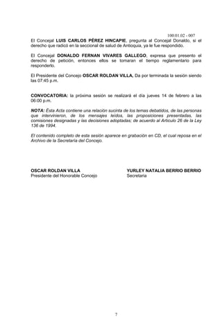 100.01.02 - 007
7
El Concejal LUIS CARLOS PÉREZ HINCAPIE, pregunta al Concejal Donaldo, si el
derecho que radicó en la seccional de salud de Antioquia, ya le fue respondido.
El Concejal DONALDO FERNAN VIVARES GALLEGO, expresa que presento el
derecho de petición, entonces ellos se tomaran el tiempo reglamentario para
responderlo.
El Presidente del Concejo OSCAR ROLDAN VILLA, Da por terminada la sesión siendo
las 07:45 p.m.
CONVOCATORIA: la próxima sesión se realizará el día jueves 14 de febrero a las
06:00 p.m.
NOTA: Ésta Acta contiene una relación sucinta de los temas debatidos, de las personas
que intervinieron, de los mensajes leídos, las proposiciones presentadas, las
comisiones designadas y las decisiones adoptadas; de acuerdo al Articulo 26 de la Ley
136 de 1994.
El contenido completo de esta sesión aparece en grabación en CD, el cual reposa en el
Archivo de la Secretaría del Concejo.
OSCAR ROLDAN VILLA YURLEY NATALIA BERRIO BERRIO
Presidente del Honorable Concejo Secretaria
 