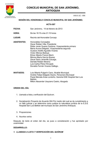 100.01.02 - 008
1
SESIÓN DEL HONORABLE CONCEJO MUNICIPAL DE SAN JERÓNIMO.
ACTA 007
FECHA: San Jerónimo, 14 de febrero de 2013
HORA: De las 18:15 a las 21:15 horas
LUGAR: Recinto del Honorable Concejo
ASISTENTES: Honorables Concejales
Oscar Roldan Villa, Presidente
Didier Javier Suarez Cardona, Vicepresidente primero
María Aurora Delgado, Vicepresidenta segunda
Gustavo Adolfo Agudelo Vivares
Víctor Alfonso Bedoya
Elmer Alberto Franco Marín
Mónica María García Álvarez
Oscar Darío Jaramillo Zuluaga.
Daniela Roldan Moreno
Luis Carlos Pérez Hincapié.
Donaldo Fernán Vivares Gallego.
INVITADOS: Luis Alberto Pulgarín Cano, Alcalde Municipal.
Andrés Felipe Delgado Osorio, Personero Municipal
Paula Marcela Arias Londoño, Gerente ESE Hospital San Luis
Beltrán.
Milton Alexander Usquiano Castro, Abogado
ORDEN DEL DÍA:
1. Llamada a lista y verificación del Quórum.
2. Socialización Proyecto de Acuerdo 004 Por medio del cual se da cumplimiento a
un fallo judicial y se determina como publica la naturaleza jurídica de la E.S.E
Hospital San Luis Beltrán del municipio de San Jerónimo Antioquia.
3. Proposiciones
4. Asuntos varios
Después de leído el orden del día, se puso a consideración y fue aprobado por
unanimidad
DESARROLLO:
1. LLAMADA A LISTA Y VERIFICACIÓN DEL QUÓRUM
CONCEJO MUNICIPAL DE SAN JERÓNIMO,
ANTIOQUIA
 