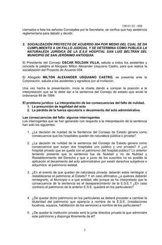 100.01.02 - 008
2
Llamados a lista los señores Concejales por la Secretaria, se verifica que hay asistencia
reglamentaria para debatir y decidir.
2. SOCIALIZACIÓN PROYECTO DE ACUERDO 004 POR MEDIO DEL CUAL SE DA
CUMPLIMIENTO A UN FALLO JUDICIAL Y SE DETERMINA COMO PUBLICA LA
NATURALEZA JURÍDICA DE LA E.S.E HOSPITAL SAN LUIS BELTRÁN DEL
MUNICIPIO DE SAN JERÓNIMO ANTIOQUIA.
El Presidente del Concejo OSCAR ROLDAN VILLA, saluda a todos los asistentes y
concede la palabra al Abogado Milton Alexander Usquiano Castro, para que realice la
socialización del Proyecto de Acuerdo 004.
El Abogado MILTON ALEXANDER USQUIANO CASTRO, se presenta ante la
Corporación, saluda a los asistentes y agradece por al invitación.
Una vez hecha la presentación, inicia la charla dando a conocer la posición a la
interpretación que se le debe dar a la sentencia del Consejo de estado que anuló la
ordenanza 44 de 1994:
El problema jurídico: La interpretación de las consecuencias del fallo de nulidad.
1. La presunción de legalidad del acto
2. La pérdida de la fuerza ejecutoria o decaimiento del acto administrativo
Las consecuencias del fallo: algunos interrogantes
Los interrogantes que se han generado con respecto a la interpretación de la sentencia
han sido los siguientes:
1. ¿La decisión de nulidad de la Sentencia del Consejo de Estado genera como
consecuencia que los hospitales queden de naturaleza pública o privada?
2. ¿La decisión de nulidad de la sentencia del Consejo de Estado genera como
consecuencia que surjan dos hospitales uno público y uno privado? ó ¿un
hospital privado que se queda con el patrimonio del hospital público? Lo anterior
teniendo presente que la sentencia fue de Nulidad y no de Nulidad y
Restablecimiento del Derecho y que a juicio de los suscritos no es posible la
aplicación el decaimiento del acto administrativo por existir derechos subjetivos o
adquiridos: el patrimonio estatal.
3. ¿En el evento de que queden de naturaleza privada, deberán estos reintegrar o
restablecerse el patrimonio al Estado? Y en caso afirmativo ¿a quiénes deberán
reintegrarlo, al Municipio o a qué entidad, ello porque se ha interpretado que la
consecuencia de la sentencia es el desaparecimiento de la E.S.E.? ¿En caso
contrario el patrimonio de la anterior E.S.E. quedará en los particulares?
4. ¿De quedar dicho patrimonio en los particulares se deberá proceder a cambiar la
titularidad del patrimonio que aparecía a nombre de la E.S.E. (instalaciones
locativas, equipos, habilitación de los servicios) a nombre de los particulares?
5. ¿De quedar la institución privada será la junta directiva privada la que administre
este patrimonio y disponga libremente de él?
 
