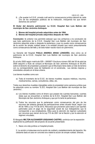 100.01.02 - 008
3
6. ¿De quedar la E.S.E. privada cuál será la consecuencia jurídica laboral de cada
uno de los empleados públicos de la institución, incluyendo los que tienen
derechos de carrera?
El titular del derecho patrimonial: La E.S.E. Hospital San Luis Beltrán del
municipio de San Jerónimo Antioquia
1. Bienes del hospital privado adquiridos antes de 1994
2. Bienes del hospital privado adquiridos después de 1994
Conclusión: lo anterior nos permitirá esbozar que nos arribamos a la conclusión de
que todo patrimonio de la E.S.E. Hospital San Luis Beltrán del municipio de San
Jerónimo adquirido antes o después le pertenece y que no puede como consecuencia
de la acción de simple nulidad pasar a la entidad privada que nació presuntamente
como consecuencia del fallo y de esta haber nacido nació sin patrimonio.
La Gerente del Hospital PAULA ANDREA ARIAS LONDOÑO, dice cómo es el
patrimonio de la E.S.E. Hospital San Luis Beltrán del municipio de San Jerónimo
Antioquia:
En el año 2005 según matrícula 029 – 0005871 Escritura número 063 del 30 de abril de
2005 adquirió a título de compra al Municipio de San Jerónimo Antioquia el 36.25%
sobre el derecho de propiedad y posesión que el Municipio tiene dado un lote de terreno
con su correspondiente casa de habitación en el construida, sus demás mejoras y
anexidades ubicado en el área urbana.
Los bienes muebles como son:
a) Todo el inventario de la E.S.E. de bienes muebles: equipos médicos, insumos,
medicamentos, camas, consultorios, sillas, etc.
Todos sus derechos muebles intangibles sobre la propiedad como persona jurídica que
ha adquirido como su nombre “E.S.E. Hospital San Luis Beltrán del municipio de San
Jerónimo”;
a) Los bienes muebles como el dinero que poseen las cuentas bancarias; cuentas
éstas que se encuentran a nombre de la E.S.E. Hospital San Luis Beltrán del
Municipio de San Jerónimo Antioquia y que por lo tanto le pertenecen.
b) Todos los recursos que le pertenecen como consecuencia del giro de los
recursos del sistema general de participaciones antes situado fiscal, según Ley
60 de 1993 y Ley 715 de 2012. Recursos que provienen para salud o por aportes
patronales para el pago de la seguridad social de sus trabajadores que le
corresponde a sus empleadores. Ellos para la atención de régimen subsidiado
por recursos que vienen de la Ley 715 de 2001 de la Nación y por la atención el
régimen vinculado.
El Abogado MILTON ALEXANDER USQUIANO CASTRO, continúa con la exposición
explicando la justificación del proyecto de acuerdo presentado:
1. Nace a la vida jurídica un hospital privado.
2. La acción a instaurase era la acción de nulidad y restablecimiento del derecho. No
obstante dado el caso en concreto era viable la acción de simple nulidad. Efectos.
 
