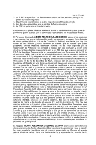 100.01.02 - 008
4
3. La E.S.E. Hospital San Luis Beltrán del municipio de San Jerónimo Antioquia no
perdió su existencia jurídica
4. El patrimonio económico de la E.S.E. no pertenece al Hospital privado.
5. Los derechos adquiridos: ante la perdida de fuerza ejecutoria
6. La ESE no pertenece al Hospital privado.
En conclusión lo que se pretende demostrar es que la sentencia no le puede quitar el
patrimonio que es público, y de la comunidad y convencer a los magistrados de eso.
El Personero Municipal ANDRÉS FELIPE DELGADO OSORIO, saluda a los asistentes
y expresa que hay un mandato constitucional y es que como personero debe defender
el interés publico (Articulo 118 de la Constitución Política); manifiesta que hay que
hablar de una realidad jurídica, teniendo en cuenta: que el hospital que posee
personería jurídica mediante resolución número 186 de 1964 expedida por la
Gobernación de Antioquia y se empezó a trabajar con esa resolución y tenían junta
directiva, tenían estatutos; mas adelante con la ley 100 dice que se puede convertir en
E.S.E, la Asamblea Departamental en su potestad saca una Ordenanza 44 del 16 de
diciembre de 1994 y dice que por ser el Hospital una institución de naturaleza indefinida
se convertía en E.S.E y luego el Concejo en 1995, sacan un acuerdo, el 014 del 05 de
marzo de 1995 donde dice que el Hospital y en las consideraciones toma fundamento la
Ordenanza 44 de 16 de diciembre de 1994, entonces con el acuerdo de 1995, se
transforma el Hospital en una Empresa Social del Estado del orden municipal; en el
2011 se presenta el Acuerdo 008 con el cual se modificaba el articulo primero del
Acuerdo 014 de 1995, la gobernación demandó ese proyecto, porque no se ajustaba a
las normas y dijo que el Concejo no tenia la competencia para transformar a ese
Hospital privado en una ESE, el fallo dice: mal haría el Concejo Municipal de San
Jerónimo en fundar la reestructuración del Hospital San Luis Beltrán en el Acuerdo 014
de 1995, acto administrativo que perdió su fuerza ejecutoria por los fundamentos de
derecho que le sirvieron de motivación, fueron anulados por el Consejo de Estado, que
nuevamente se estaría variando la naturaleza jurídica del Hospital San Luis Beltrán, de
privado, convirtiéndolo en ESE, entidad pública de carácter especial sin mediar proceso
de disolución y liquidación del mismo, pues no existe canon constitucional y legal que
autoricen al Concejo Municipal variar la naturaleza jurídica del Hospital. Dice que lee un
Proyecto de Acuerdo de 35 páginas en donde habla que se van hacer dos cosas, se va
a cumplir el fallo del Consejo de estado y se va a decir que existe un hospital privado
con una junta directiva, pero sin patrimonio, que entonces hay que hacer la aclaración
de que no es que surja una persona jurídica, porque el Consejo de estado en su
sentencia muchas veces dijo que esa persona jurídica ya existía y como tenía la
suficiente claridad, entonces no entraría resolver, dice que la sentencia, dejo sin
razones de hecho y de derecho el acuerdo 014 del 05 de marzo de 1995, hay que
resolver entonces la inquietud ¿Son competentes los Honorables Concejales para
definir la naturaleza del Hospital?. Manifiesta que hay algo que hacer por el hospital,
pero que era su deber decir: que esperar que la gobernación de Antioquia, demande el
Acuerdo y que el tribunal vuelva y ratifique lo que ya en las sentencias ya ha dicho
muchas veces y que han confirmado de que es una entidad privada, el tribunal, el
consejo de estado, sería darles larga al asunto y la idea es sentarse a mirar como se va
a conformar la junta directiva. Expresa que como ministerio publico le tocaba hacer la
salvedad con el concepto y preguntar si el Concejo si es competente para solucionar un
problema tan grave y difícil.
El Abogado MILTON ALEXANDER USQUIANO CASTRO, expresa que como lo había
dicho anteriormente, frente a la problemática hay diferentes posiciones y que la opinión
hay que respetarla. Manifiesta que el proyecto presentado es diferente al anterior
porque el que se radicó tiene una fundamentación y argumentación, se esta dando
 