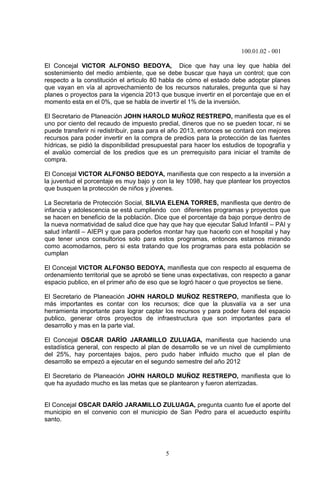 100.01.02 - 001
5
El Concejal VICTOR ALFONSO BEDOYA, Dice que hay una ley que habla del
sostenimiento del medio ambiente, que se debe buscar que haya un control; que con
respecto a la constitución el articulo 80 habla de cómo el estado debe adoptar planes
que vayan en vía al aprovechamiento de los recursos naturales, pregunta que si hay
planes o proyectos para la vigencia 2013 que busque invertir en el porcentaje que en el
momento esta en el 0%, que se habla de invertir el 1% de la inversión.
El Secretario de Planeación JOHN HAROLD MUÑOZ RESTREPO, manifiesta que es el
uno por ciento del recaudo de impuesto predial, dineros que no se pueden tocar, ni se
puede transferir ni redistribuir, pasa para el año 2013, entonces se contará con mejores
recursos para poder invertir en la compra de predios para la protección de las fuentes
hídricas, se pidió la disponibilidad presupuestal para hacer los estudios de topografía y
el avalúo comercial de los predios que es un prerrequisito para iniciar el tramite de
compra.
El Concejal VICTOR ALFONSO BEDOYA, manifiesta que con respecto a la inversión a
la juventud el porcentaje es muy bajo y con la ley 1098, hay que plantear los proyectos
que busquen la protección de niños y jóvenes.
La Secretaria de Protección Social, SILVIA ELENA TORRES, manifiesta que dentro de
infancia y adolescencia se está cumpliendo con diferentes programas y proyectos que
se hacen en beneficio de la población. Dice que el porcentaje da bajo porque dentro de
la nueva normatividad de salud dice que hay que hay que ejecutar Salud Infantil – PAI y
salud infantil – AIEPI y que para poderlos montar hay que hacerlo con el hospital y hay
que tener unos consultorios solo para estos programas, entonces estamos mirando
como acomodarnos, pero si esta tratando que los programas para esta población se
cumplan
El Concejal VICTOR ALFONSO BEDOYA, manifiesta que con respecto al esquema de
ordenamiento territorial que se aprobó se tiene unas expectativas, con respecto a ganar
espacio publico, en el primer año de eso que se logró hacer o que proyectos se tiene.
El Secretario de Planeación JOHN HAROLD MUÑOZ RESTREPO, manifiesta que lo
más importantes es contar con los recursos; dice que la plusvalía va a ser una
herramienta importante para lograr captar los recursos y para poder fuera del espacio
publico, generar otros proyectos de infraestructura que son importantes para el
desarrollo y mas en la parte vial.
El Concejal OSCAR DARÍO JARAMILLO ZULUAGA, manifiesta que haciendo una
estadística general, con respecto al plan de desarrollo se ve un nivel de cumplimiento
del 25%, hay porcentajes bajos, pero pudo haber influido mucho que el plan de
desarrollo se empezó a ejecutar en el segundo semestre del año 2012
El Secretario de Planeación JOHN HAROLD MUÑOZ RESTREPO, manifiesta que lo
que ha ayudado mucho es las metas que se plantearon y fueron aterrizadas.
El Concejal OSCAR DARÍO JARAMILLO ZULUAGA, pregunta cuanto fue el aporte del
municipio en el convenio con el municipio de San Pedro para el acueducto espíritu
santo.
 
