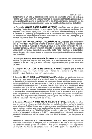 100.01.02 - 008
5
cumplimiento a un fallo y determina como publica la naturaleza jurídica de la E.S.E.
Hospital San Luis Beltrán, no se esta negando la existencia del hospital, pero porque es
un hospital privado que no le pueden devolver los dineros porque no solicitaron que les
devolvieran los derechos económicos y se da por establecido la existencia de la ESE.
La Concejala MONICA MARIA GARCÍA ÁLVAREZ, manifiesta que se siente muy
contenta y los demás concejales, por la presentación del proyecto y que a esta vez si se
va por un buen camino y pregunta: ¿Qué responsabilidad tienen el Concejo y el alcalde
al presentar el proyecto y que la gobernación lo demande y demuestre ante el juez que
no tiene validez y que el procedimiento es incorrecto, por tanto los Concejales, y el
Alcalde, incurrieron en un acto de ilegalidad?
El Abogado MILTON ALEXANDER USQUIANO CASTRO, expresa que primero que
todo el Proyecto de Acuerdo es diferente al anterior Acuerdo 008 de 2011 que se calló y
el fallo no mandó a investigar a ninguno, porque el tema es tan complejo y no van a
investigar por esto y si los investigaran él llevaba el proceso gratis, porque se ha pedido
una posición de muchas autoridades y nadie ha dicho nada y que tiene la seguridad de
que no los van a investigar porque la propuesta del proyecto esta bien argumentada y
bien respaldad.
La Concejala MONICA MARIA GARCÍA ÁLVAREZ, manifiesta que para ella era bueno
saberlo, porque ante todo es una integrante de la comisión que le toca aprobar el
proyecto y por ello hay que estar muy bien argumentados para poder tomar una
decisión.
El Abogado MILTON ALEXANDER USQUIANO CASTRO, expresa que a nadie lo
pueden investigar cuando una norma o una sentencia no es clara y el respaldo en esta
ocasión es que el proyecto esta bien argumentado.
El Concejal OSCAR DARÍO JARAMILLO ZULUAGA, saluda a los asistentes, expresa
que ve muy bien argumentado el proyecto de acuerdo. Le dice al señor personero, que
el Concejo si es competente, porque los concejales fueron elegidos popularmente y
tienen que defender a las comunidades y mas si el hospital le esta ayudando a las
comunidades más vulnerables. El acuerdo 014 de 1995, no ha sido demandado y que
tiene entendido que eso tiene unos términos de vencimiento y en esa parte prescribió.
Manifiesta que en el periodo anterior el Concejo Municipal, fueron muy interesados, en
la problemática y el resultado del consejo de estado y con el Alcalde se hizo lo que se
pudo, se aprobó el Acuerdo 008, con el animo de que el Hospital pudiera funcionar, que
de pronto falto argumentación y soportes jurídicos, pero esto debido al poco apoyo que
se tenia en su momento del gerente de la ESE.
El Personero Municipal ANDRÉS FELIPE DELGADO OSORIO, manifiesta que él no
esta en contra de ninguna posición, lo único que esta haciendo es salvar la posición
como Ministerio Público, insiste que se está ante dos posibilidades, la positiva de decir
que se ratifica, es claro que no se puede ratificar y no se puede crear y el titulo dice:
“Por medio del cual se da CUMPLIMIENTO a un fallo judicial y se DETERMINA como
publica la naturaleza jurídica de la E.S.E.”… y el abogado acabó de decir que por una
sentencia en Risaralda, no se puede crear una ESE, entonces: ¿es competente el
Concejo?
Interviene el Concejal DONALDO FERNAN VIVARES GALLEGO, saluda a todos los
asistentes, le manifiesta al abogado, que su preocupación ha sido la preocupación de
los Concejales desde que se posesionaron. Dice que en sesiones pasados se presentó
un proyecto de Acuerdo al Concejo donde el Alcalde, pedía una facultad para un
 