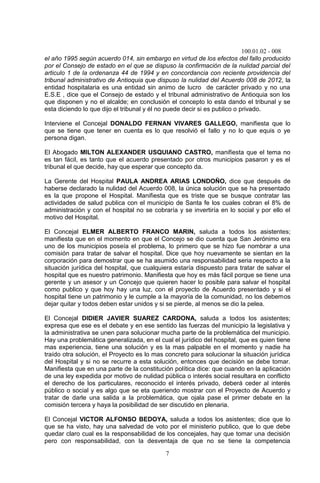100.01.02 - 008
7
el año 1995 según acuerdo 014, sin embargo en virtud de los efectos del fallo producido
por el Consejo de estado en el que se dispuso la confirmación de la nulidad parcial del
articulo 1 de la ordenanza 44 de 1994 y en concordancia con reciente providencia del
tribunal administrativo de Antioquia que dispuso la nulidad del Acuerdo 008 de 2012, la
entidad hospitalaria es una entidad sin animo de lucro de carácter privado y no una
E.S.E , dice que el Consejo de estado y el tribunal administrativo de Antioquia son los
que disponen y no el alcalde; en conclusión el concepto lo esta dando el tribunal y se
esta diciendo lo que dijo el tribunal y él no puede decir si es publico o privado.
Interviene el Concejal DONALDO FERNAN VIVARES GALLEGO, manifiesta que lo
que se tiene que tener en cuenta es lo que resolvió el fallo y no lo que equis o ye
persona digan.
El Abogado MILTON ALEXANDER USQUIANO CASTRO, manifiesta que el tema no
es tan fácil, es tanto que el acuerdo presentado por otros municipios pasaron y es el
tribunal el que decide, hay que esperar que concepto da.
La Gerente del Hospital PAULA ANDREA ARIAS LONDOÑO, dice que después de
haberse declarado la nulidad del Acuerdo 008, la única solución que se ha presentado
es la que propone el Hospital. Manifiesta que es triste que se busque contratar las
actividades de salud publica con el municipio de Santa fe los cuales cobran el 8% de
administración y con el hospital no se cobraría y se invertiría en lo social y por ello el
motivo del Hospital.
El Concejal ELMER ALBERTO FRANCO MARIN, saluda a todos los asistentes;
manifiesta que en el momento en que el Concejo se dio cuenta que San Jerónimo era
uno de los municipios poseía el problema, lo primero que se hizo fue nombrar a una
comisión para tratar de salvar el hospital. Dice que hoy nuevamente se sientan en la
corporación para demostrar que se ha asumido una responsabilidad seria respecto a la
situación jurídica del hospital, que cualquiera estaría dispuesto para tratar de salvar el
hospital que es nuestro patrimonio. Manifiesta que hoy es más fácil porque se tiene una
gerente y un asesor y un Concejo que quieren hacer lo posible para salvar el hospital
como publico y que hoy hay una luz, con el proyecto de Acuerdo presentado y si el
hospital tiene un patrimonio y le cumple a la mayoría de la comunidad, no los debemos
dejar quitar y todos deben estar unidos y si se pierde, al menos se dio la pelea.
El Concejal DIDIER JAVIER SUAREZ CARDONA, saluda a todos los asistentes;
expresa que ese es el debate y en ese sentido las fuerzas del municipio la legislativa y
la administrativa se unen para solucionar mucha parte de la problemática del municipio.
Hay una problemática generalizada, en el cual el jurídico del hospital, que es quien tiene
mas experiencia, tiene una solución y es la mas palpable en el momento y nadie ha
traído otra solución, el Proyecto es lo mas concreto para solucionar la situación jurídica
del Hospital y si no se recurre a esta solución, entonces que decisión se debe tomar.
Manifiesta que en una parte de la constitución política dice: que cuando en la aplicación
de una ley expedida por motivo de nulidad pública o interés social resultara en conflicto
el derecho de los particulares, reconocido el interés privado, deberá ceder al interés
público o social y es algo que se eta queriendo mostrar con el Proyecto de Acuerdo y
tratar de darle una salida a la problemática, que ojala pase el primer debate en la
comisión tercera y haya la posibilidad de ser discutido en plenaria.
El Concejal VICTOR ALFONSO BEDOYA, saluda a todos los asistentes; dice que lo
que se ha visto, hay una salvedad de voto por el ministerio publico, que lo que debe
quedar claro cual es la responsabilidad de los concejales, hay que tomar una decisión
pero con responsabilidad, con la desventaja de que no se tiene la competencia
 