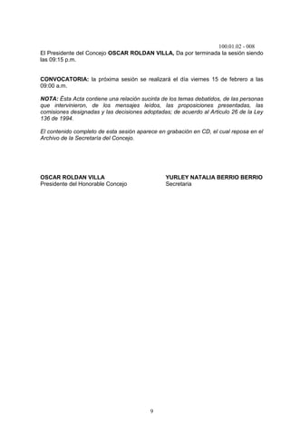 100.01.02 - 008
9
El Presidente del Concejo OSCAR ROLDAN VILLA, Da por terminada la sesión siendo
las 09:15 p.m.
CONVOCATORIA: la próxima sesión se realizará el día viernes 15 de febrero a las
09:00 a.m.
NOTA: Ésta Acta contiene una relación sucinta de los temas debatidos, de las personas
que intervinieron, de los mensajes leídos, las proposiciones presentadas, las
comisiones designadas y las decisiones adoptadas; de acuerdo al Articulo 26 de la Ley
136 de 1994.
El contenido completo de esta sesión aparece en grabación en CD, el cual reposa en el
Archivo de la Secretaría del Concejo.
OSCAR ROLDAN VILLA YURLEY NATALIA BERRIO BERRIO
Presidente del Honorable Concejo Secretaria
 