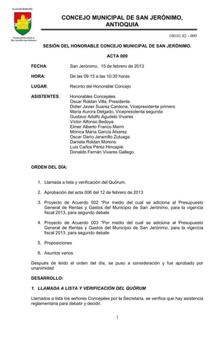 100.01.02 - 009
1
SESIÓN DEL HONORABLE CONCEJO MUNICIPAL DE SAN JERÓNIMO.
ACTA 009
FECHA: San Jerónimo, 15 de febrero de 2013
HORA: De las 09:15 a las 10:30 horas
LUGAR: Recinto del Honorable Concejo
ASISTENTES: Honorables Concejales
Oscar Roldan Villa, Presidente
Didier Javier Suarez Cardona, Vicepresidente primero
María Aurora Delgado, Vicepresidenta segunda
Gustavo Adolfo Agudelo Vivares
Víctor Alfonso Bedoya
Elmer Alberto Franco Marín
Mónica María García Álvarez
Oscar Darío Jaramillo Zuluaga.
Daniela Roldan Moreno
Luis Carlos Pérez Hincapié.
Donaldo Fernán Vivares Gallego.
ORDEN DEL DÍA:
1. Llamada a lista y verificación del Quórum.
2. Aprobación del acta 006 del 12 de febrero de 2013
3. Proyecto de Acuerdo 002 “Por medio del cual se adiciona al Presupuesto
General de Rentas y Gastos del Municipio de San Jerónimo, para la vigencia
fiscal 2013, para segundo debate
4. Proyecto de Acuerdo 003 “Por medio del cual se adiciona al Presupuesto
General de Rentas y Gastos del Municipio de San Jerónimo, para la vigencia
fiscal 2013, para segundo debate
5. Proposiciones
6. Asuntos varios
Después de leído el orden del día, se puso a consideración y fue aprobado por
unanimidad
DESARROLLO:
1. LLAMADA A LISTA Y VERIFICACIÓN DEL QUÓRUM
Llamados a lista los señores Concejales por la Secretaria, se verifica que hay asistencia
reglamentaria para debatir y decidir.
CONCEJO MUNICIPAL DE SAN JERÓNIMO,
ANTIOQUIA
 