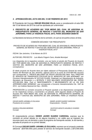 100.01.02 - 009
2
2. APROBACIÓN DEL ACTA 006 DEL 12 DE FEBRERO DE 2013
El Presidente del Concejo OSCAR ROLDAN VILLA, pone a consideración el acta 006
del 12 de febrero de 2013 la cual fue aprobada por unanimidad
3. PROYECTO DE ACUERDO 002 “POR MEDIO DEL CUAL SE ADICIONA AL
PRESUPUESTO GENERAL DE RENTAS Y GASTOS DEL MUNICIPIO DE SAN
JERÓNIMO, PARA LA VIGENCIA FISCAL 2013, PARA SEGUNDO DEBATE
La Secretaria da lectura al Informe de la comisión, el cual se encuentra anexo al Acta.
COMISIÓN SEGUNDA Y DE PRESUPUESTO
PROYECTO DE ACUERDO 002 “POR MEDIO DEL CUAL SE ADICIONA EL PRESUPUESTO
GENERAL DE RENTAS Y GASTOS DEL MUNICIPIO DE SAN JERÓNIMO, PARA LA
VIGENCIA FISCAL 2013”
FECHA: San Jerónimo, 12 de febrero de 2013
AUTOR DEL PROYECTO: Luis Alberto Pulgarín Cano, Alcalde Municipal
Los integrantes de la respectiva comisión, una vez hecho el estudio del Proyecto de Acuerdo
002 “POR MEDIO DEL CUAL SE ADICIONA EL PRESUPUESTO GENERAL DE RENTAS Y
GASTOS DEL MUNICIPIO DE SAN JERÓNIMO, PARA LA VIGENCIA FISCAL 2013”,
conceptuamos:
El citado proyecto de Acuerdo tiene por objeto adicionar al Presupuesto General de rentas y
Gastos del Municipio de San Jerónimo, vigencia 2013 en la suma de $102.800.000 recursos
que corresponden a: TREINTA MILLONES DE PESOS ($30’000.000) Mcte. Para “PRESTAR
EL SERVICIO DE TRANSPORTE ESCOLAR EN EL MUNICIPIO DE SAN JERÓNIMO”, por
Convenio Interadministrativo Nº 2012-AS-15-0055, Celebrado con Departamento de Antioquia-
Secretaría de Educación y a SETENTA Y DOS MILLONES OCHOCIENTOS MIL PESOS
($72.800.000) Mcte. Para el “MANTENIMIENTO Y MEJORAMIENTO DE LA VÍA SAN
JERÓNIMO-LOMA HERMOSA”, que corresponde a Convenio Interadministrativo No. 1947 de
2012, con Instituto Nacional de Vías – INVIAS-.
PROPOSICIÓN La comisión encuentra el Proyecto ajustado a las disposiciones consagradas
en las respectivas normas y recomienda a la plenaria, darle segundo debate al Proyecto de
Acuerdo 002 “POR MEDIO DEL CUAL SE ADICIONA EL PRESUPUESTO GENERAL DE
RENTAS Y GASTOS DEL MUNICIPIO DE SAN JERÓNIMO, PARA LA VIGENCIA FISCAL
2013”
OSCAR DARÍO JARAMILLO ZULUAGA DIDIER JAVIER SUAREZ CARDONA
Presidente de la comisión Vicepresidente – Ponente
DANIELA ROLDAN MORENO GUSTAVO ADOLFO AGUDELO VIVARES
Concejal Concejal
El vicepresidente primero DIDIER JAVIER SUAREZ CARDONA, expresa que la
comisión en primer debate no vio alguna inquietud y vio viable que se ingresen los
recursos para una vía terciaria y para el programa de transporte escolar, le da tramite y
aprueba el proyecto en su primer debate.
El Concejal OSCAR DARÍO JARAMILLO ZULUAGA, expresa que el proyecto pretende
adicionar ($30’000.000) para prestar el servicio de transporte escolar y ($72.800.000)
 