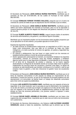 100.01.02 - 001
6
El Secretario de Planeación JOHN HAROLD MUÑOZ RESTREPO, manifiesta que el
convenio se hizo por $124.000.000, de los cuales el municipio le tocó aportar
$62.000.000.
El Concejal DONALDO FERNAN VIVARES GALLEGO, pregunta que en el tema de
vivienda de cuando se habla de que se adjudicaron las 46 viviendas a que se refiere.
El Secretario de Planeación JOHN HAROLD MUÑOZ RESTREPO, manifiesta que se
refiere que fueron adjudicadas 46 viviendas al municipio, pero no se ha ejecutado a
ninguna persona porque no han llegado las directrices del gobierno nacional y no son
46, sino 45.
El Concejal ELMER ALBERTO FRANCO MARIN, augura buenos éxitos al secretario
de servicios administrativos y de gobierno, Luis Alfonso Aguirre González.
Manifiesta que es importante ampliar con los funcionarios sobre aquellos proyectos que
no se ejecutaron en el año anterior y se puedan ejecutar en el año 2013.
Expresa las siguientes inquietudes:
 Se debe avanzar en fortalecimiento institucional, en seguridad en el 2013, hay que
hacer unas correcciones: dice que falta en el municipio se haga una mejor
inteligencia y no tanto aumentar el número de agentes, en justicia y seguridad hay
que avanzar.
 En infancia y adolescencia: hay que hacer un mejor control con los menores en
establecimientos públicos y tomar las acciones pertinentes.
 Sector agropecuario preocupante la inversión, es importante fortalecer los trapiches
comunitarios, avanzar en convenios como las huertas ecológicas y fortalecer
algunos sector para no traer legumbres de Medellín y comercializarla en el municipio
 En el tema de la Adquisición de predios y reservas, no es bueno seguirle
alcahuetearle a la Regional de Occidente donde el municipio debe hacer la gestión,
implementar los recursos hacer los convenios y financiar unas fajas y si aguas de
occidente se está beneficiando que también contribuya en la inversión y sea la que
empiece hacer la gestión y más bien direccionar la gestión hacia los acueductos
rurales.
El Secretario de Planeación JOHN HAROLD MUÑOZ RESTREPO, manifiesta que en el
tema de trapiches comunitarios el año pasado se trabajo en mejoramiento de los
sembrados y compra de insumos, ya que en los trapiches el principal problema son las
asociaciones y la comunidad, se piensa hacer un trabajo con desarrollo comunitario
para mirar como se supera la problemática.
El Alcalde LUIS ALBERTO PULGARIN CANO, manifiesta que con respecto al tema de
seguridad, si se viene haciendo, que lo que pasa es que la efectividad y los resultados
no se dan ahí mismo y es tanto que se logró una captura en el robo de las motos. Dice
que con respecto a los menores de edad en establecimientos públicos es algo difícil
porque se hace las acciones pertinentes y los jóvenes vuelven e ingresan a estos
establecimientos.
El Concejal OSCAR DARÍO JARAMILLO ZULUAGA, manifiesta que con base a las
sugerencias del concejal Elmer, importante que en este mes se invite a los funcionarios
con cuestionarios.
El Secretario de Servicios Administrativos y de Gobierno LUIS ALFONSO AGUIRRE
GONZALEZ, saluda a todos los asistentes, manifiesta que lo primero que se hizo
 