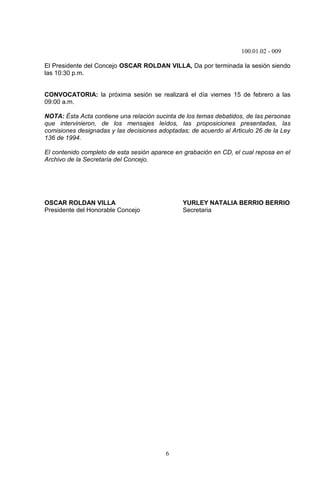100.01.02 - 009
6
El Presidente del Concejo OSCAR ROLDAN VILLA, Da por terminada la sesión siendo
las 10:30 p.m.
CONVOCATORIA: la próxima sesión se realizará el día viernes 15 de febrero a las
09:00 a.m.
NOTA: Ésta Acta contiene una relación sucinta de los temas debatidos, de las personas
que intervinieron, de los mensajes leídos, las proposiciones presentadas, las
comisiones designadas y las decisiones adoptadas; de acuerdo al Articulo 26 de la Ley
136 de 1994.
El contenido completo de esta sesión aparece en grabación en CD, el cual reposa en el
Archivo de la Secretaría del Concejo.
OSCAR ROLDAN VILLA YURLEY NATALIA BERRIO BERRIO
Presidente del Honorable Concejo Secretaria
 