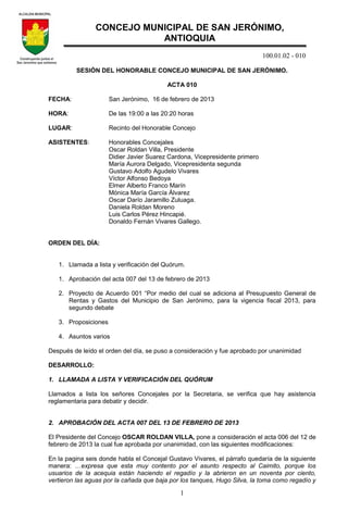 100.01.02 - 010
1
SESIÓN DEL HONORABLE CONCEJO MUNICIPAL DE SAN JERÓNIMO.
ACTA 010
FECHA: San Jerónimo, 16 de febrero de 2013
HORA: De las 19:00 a las 20:20 horas
LUGAR: Recinto del Honorable Concejo
ASISTENTES: Honorables Concejales
Oscar Roldan Villa, Presidente
Didier Javier Suarez Cardona, Vicepresidente primero
María Aurora Delgado, Vicepresidenta segunda
Gustavo Adolfo Agudelo Vivares
Víctor Alfonso Bedoya
Elmer Alberto Franco Marín
Mónica María García Álvarez
Oscar Darío Jaramillo Zuluaga.
Daniela Roldan Moreno
Luis Carlos Pérez Hincapié.
Donaldo Fernán Vivares Gallego.
ORDEN DEL DÍA:
1. Llamada a lista y verificación del Quórum.
1. Aprobación del acta 007 del 13 de febrero de 2013
2. Proyecto de Acuerdo 001 “Por medio del cual se adiciona al Presupuesto General de
Rentas y Gastos del Municipio de San Jerónimo, para la vigencia fiscal 2013, para
segundo debate
3. Proposiciones
4. Asuntos varios
Después de leído el orden del día, se puso a consideración y fue aprobado por unanimidad
DESARROLLO:
1. LLAMADA A LISTA Y VERIFICACIÓN DEL QUÓRUM
Llamados a lista los señores Concejales por la Secretaria, se verifica que hay asistencia
reglamentaria para debatir y decidir.
2. APROBACIÓN DEL ACTA 007 DEL 13 DE FEBRERO DE 2013
El Presidente del Concejo OSCAR ROLDAN VILLA, pone a consideración el acta 006 del 12 de
febrero de 2013 la cual fue aprobada por unanimidad, con las siguientes modificaciones:
En la pagina seis donde habla el Concejal Gustavo Vivares, el párrafo quedaría de la siguiente
manera: …expresa que esta muy contento por el asunto respecto al Caimito, porque los
usuarios de la acequia están haciendo el regadío y la abrieron en un noventa por ciento,
vertieron las aguas por la cañada que baja por los tanques, Hugo Silva, la toma como regadío y
CONCEJO MUNICIPAL DE SAN JERÓNIMO,
ANTIOQUIA
 