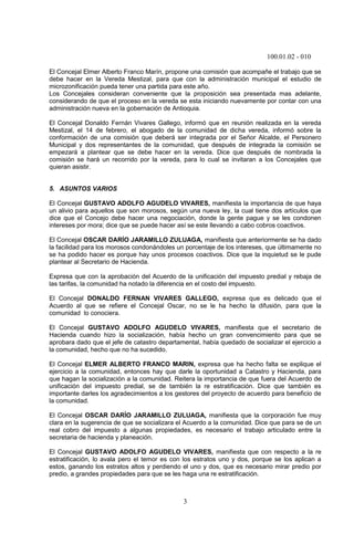 100.01.02 - 010
3
El Concejal Elmer Alberto Franco Marín, propone una comisión que acompañe el trabajo que se
debe hacer en la Vereda Mestizal, para que con la administración municipal el estudio de
microzonificación pueda tener una partida para este año.
Los Concejales consideran conveniente que la proposición sea presentada mas adelante,
considerando de que el proceso en la vereda se esta iniciando nuevamente por contar con una
administración nueva en la gobernación de Antioquia.
El Concejal Donaldo Fernán Vivares Gallego, informó que en reunión realizada en la vereda
Mestizal, el 14 de febrero, el abogado de la comunidad de dicha vereda, informó sobre la
conformación de una comisión que deberá ser integrada por el Señor Alcalde, el Personero
Municipal y dos representantes de la comunidad, que después de integrada la comisión se
empezará a plantear que se debe hacer en la vereda. Dice que después de nombrada la
comisión se hará un recorrido por la vereda, para lo cual se invitaran a los Concejales que
quieran asistir.
5. ASUNTOS VARIOS
El Concejal GUSTAVO ADOLFO AGUDELO VIVARES, manifiesta la importancia de que haya
un alivio para aquellos que son morosos, según una nueva ley, la cual tiene dos artículos que
dice que el Concejo debe hacer una negociación, donde la gente pague y se les condonen
intereses por mora; dice que se puede hacer así se este llevando a cabo cobros coactivos.
El Concejal OSCAR DARÍO JARAMILLO ZULUAGA, manifiesta que anteriormente se ha dado
la facilidad para los morosos condonándoles un porcentaje de los intereses, que últimamente no
se ha podido hacer es porque hay unos procesos coactivos. Dice que la inquietud se le pude
plantear al Secretario de Hacienda.
Expresa que con la aprobación del Acuerdo de la unificación del impuesto predial y rebaja de
las tarifas, la comunidad ha notado la diferencia en el costo del impuesto.
El Concejal DONALDO FERNAN VIVARES GALLEGO, expresa que es delicado que el
Acuerdo al que se refiere el Concejal Oscar, no se le ha hecho la difusión, para que la
comunidad lo conociera.
El Concejal GUSTAVO ADOLFO AGUDELO VIVARES, manifiesta que el secretario de
Hacienda cuando hizo la socialización, había hecho un gran convencimiento para que se
aprobara dado que el jefe de catastro departamental, había quedado de socializar el ejercicio a
la comunidad, hecho que no ha sucedido.
El Concejal ELMER ALBERTO FRANCO MARIN, expresa que ha hecho falta se explique el
ejercicio a la comunidad, entonces hay que darle la oportunidad a Catastro y Hacienda, para
que hagan la socialización a la comunidad. Reitera la importancia de que fuera del Acuerdo de
unificación del impuesto predial, se de también la re estratificación. Dice que también es
importante darles los agradecimientos a los gestores del proyecto de acuerdo para beneficio de
la comunidad.
El Concejal OSCAR DARÍO JARAMILLO ZULUAGA, manifiesta que la corporación fue muy
clara en la sugerencia de que se socializara el Acuerdo a la comunidad. Dice que para se de un
real cobro del impuesto a algunas propiedades, es necesario el trabajo articulado entre la
secretaria de hacienda y planeación.
El Concejal GUSTAVO ADOLFO AGUDELO VIVARES, manifiesta que con respecto a la re
estratificación, lo avala pero el temor es con los estratos uno y dos, porque se los aplican a
estos, ganando los estratos altos y perdiendo el uno y dos, que es necesario mirar predio por
predio, a grandes propiedades para que se les haga una re estratificación.
 