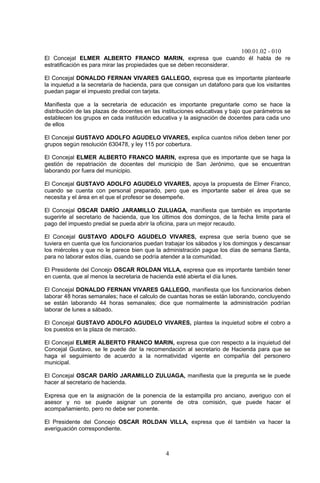 100.01.02 - 010
4
El Concejal ELMER ALBERTO FRANCO MARIN, expresa que cuando él habla de re
estratificación es para mirar las propiedades que se deben reconsiderar.
El Concejal DONALDO FERNAN VIVARES GALLEGO, expresa que es importante plantearle
la inquietud a la secretaría de hacienda, para que consigan un datafono para que los visitantes
puedan pagar el impuesto predial con tarjeta.
Manifiesta que a la secretaría de educación es importante preguntarle como se hace la
distribución de las plazas de docentes en las instituciones educativas y bajo que parámetros se
establecen los grupos en cada institución educativa y la asignación de docentes para cada uno
de ellos
El Concejal GUSTAVO ADOLFO AGUDELO VIVARES, explica cuantos niños deben tener por
grupos según resolución 630478, y ley 115 por cobertura.
El Concejal ELMER ALBERTO FRANCO MARIN, expresa que es importante que se haga la
gestión de repatriación de docentes del municipio de San Jerónimo, que se encuentran
laborando por fuera del municipio.
El Concejal GUSTAVO ADOLFO AGUDELO VIVARES, apoya la propuesta de Elmer Franco,
cuando se cuenta con personal preparado, pero que es importante saber el área que se
necesita y el área en el que el profesor se desempeñe.
El Concejal OSCAR DARÍO JARAMILLO ZULUAGA, manifiesta que también es importante
sugerirle al secretario de hacienda, que los últimos dos domingos, de la fecha limite para el
pago del impuesto predial se pueda abrir la oficina, para un mejor recaudo.
El Concejal GUSTAVO ADOLFO AGUDELO VIVARES, expresa que sería bueno que se
tuviera en cuenta que los funcionarios puedan trabajar los sábados y los domingos y descansar
los miércoles y que no le parece bien que la administración pague los días de semana Santa,
para no laborar estos días, cuando se podría atender a la comunidad.
El Presidente del Concejo OSCAR ROLDAN VILLA, expresa que es importante también tener
en cuenta, que al menos la secretaria de hacienda esté abierta el día lunes.
El Concejal DONALDO FERNAN VIVARES GALLEGO, manifiesta que los funcionarios deben
laborar 48 horas semanales; hace el calculo de cuantas horas se están laborando, concluyendo
se están laborando 44 horas semanales; dice que normalmente la administración podrían
laborar de lunes a sábado.
El Concejal GUSTAVO ADOLFO AGUDELO VIVARES, plantea la inquietud sobre el cobro a
los puestos en la plaza de mercado.
El Concejal ELMER ALBERTO FRANCO MARIN, expresa que con respecto a la inquietud del
Concejal Gustavo, se le puede dar la recomendación al secretario de Hacienda para que se
haga el seguimiento de acuerdo a la normatividad vigente en compañía del personero
municipal.
El Concejal OSCAR DARÍO JARAMILLO ZULUAGA, manifiesta que la pregunta se le puede
hacer al secretario de hacienda.
Expresa que en la asignación de la ponencia de la estampilla pro anciano, averiguo con el
asesor y no se puede asignar un ponente de otra comisión, que puede hacer el
acompañamiento, pero no debe ser ponente.
El Presidente del Concejo OSCAR ROLDAN VILLA, expresa que él también va hacer la
averiguación correspondiente.
 