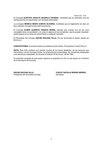 100.01.02 - 010
5
El Concejal GUSTAVO ADOLFO AGUDELO VIVARES, manifiesta que es necesario que las
averiguaciones se argumenten con las leyes pertinentes.
La concejala MONICA MARIA GARCÍA ÁLVAREZ, manifiesta que el reglamento es claro en
que cualquier concejal puede pedir la ponencia.
El Concejal ELMER ALBERTO FRANCO MARIN, expresa que cuando uno de los once
concejales tiene una profesión y no esta en alguna de las comisiones, que la puedan necesitar,
podrá apoyar en su rama de conocimiento a cualquier comisión.
El Presidente del Concejo OSCAR ROLDAN VILLA, Da por terminada la sesión siendo las
08:20 p.m.
CONVOCATORIA: la próxima sesión se realizará el día martes 19 de febrero a las 07:00 p.m.
NOTA: Ésta Acta contiene una relación sucinta de los temas debatidos, de las personas que
intervinieron, de los mensajes leídos, las proposiciones presentadas, las comisiones designadas
y las decisiones adoptadas; de acuerdo al Articulo 26 de la Ley 136 de 1994.
El contenido completo de esta sesión aparece en grabación en CD, el cual reposa en el Archivo
de la Secretaría del Concejo.
OSCAR ROLDAN VILLA YURLEY NATALIA BERRIO BERRIO
Presidente del Honorable Concejo Secretaria
 