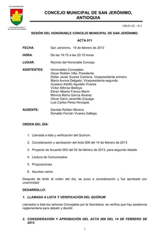100.01.02 - 011
1
SESIÓN DEL HONORABLE CONCEJO MUNICIPAL DE SAN JERÓNIMO.
ACTA 011
FECHA: San Jerónimo, 19 de febrero de 2013
HORA: De las 19:15 a las 20:15 horas
LUGAR: Recinto del Honorable Concejo
ASISTENTES: Honorables Concejales
Oscar Roldan Villa, Presidente
Didier Javier Suarez Cardona, Vicepresidente primero
María Aurora Delgado, Vicepresidenta segunda
Gustavo Adolfo Agudelo Vivares
Víctor Alfonso Bedoya
Elmer Alberto Franco Marín
Mónica María García Álvarez
Oscar Darío Jaramillo Zuluaga.
Luis Carlos Pérez Hincapié.
AUSENTE: Daniela Roldan Moreno
Donaldo Fernán Vivares Gallego.
ORDEN DEL DÍA:
1. Llamada a lista y verificación del Quórum.
2. Consideración y aprobación del Acta 008 del 14 de febrero de 2013
3. Proyecto de Acuerdo 005 del 02 de febrero de 2013, para segundo debate
4. Lectura de Comunicados
5. Proposiciones
6. Asuntos varios
Después de leído el orden del día, se puso a consideración y fue aprobado por
unanimidad
DESARROLLO:
1. LLAMADA A LISTA Y VERIFICACIÓN DEL QUÓRUM
Llamados a lista los señores Concejales por la Secretaria, se verifica que hay asistencia
reglamentaria para debatir y decidir.
2. CONSIDERACIÓN Y APROBACIÓN DEL ACTA 008 DEL 14 DE FEBRERO DE
2013
CONCEJO MUNICIPAL DE SAN JERÓNIMO,
ANTIOQUIA
 